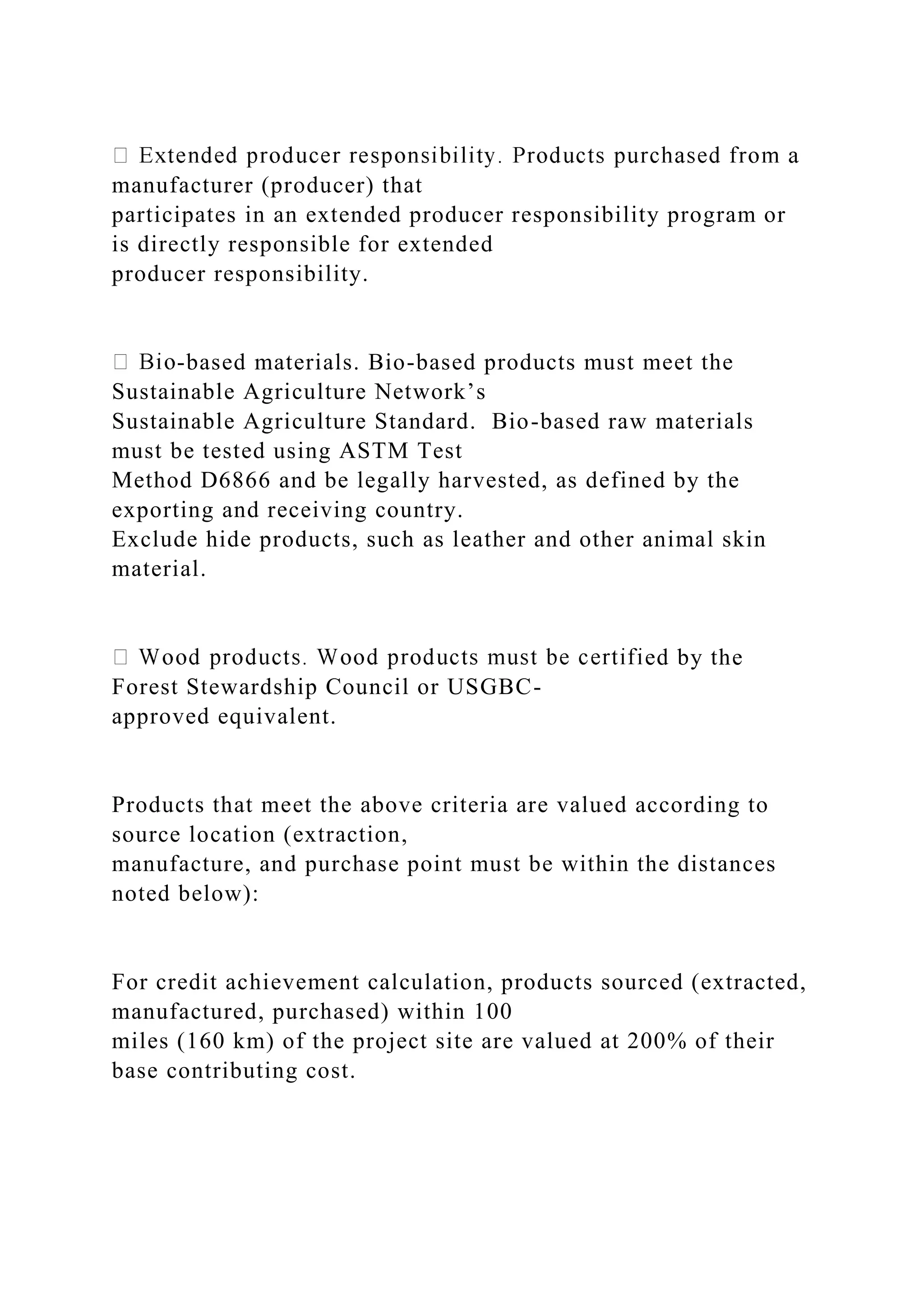 manufacturer (producer) that
participates in an extended producer responsibility program or
is directly responsible for extended
producer responsibility.
-based materials. Bio-based products must meet the
Sustainable Agriculture Network’s
Sustainable Agriculture Standard. Bio-based raw materials
must be tested using ASTM Test
Method D6866 and be legally harvested, as defined by the
exporting and receiving country.
Exclude hide products, such as leather and other animal skin
material.
ed by the
Forest Stewardship Council or USGBC-
approved equivalent.
Products that meet the above criteria are valued according to
source location (extraction,
manufacture, and purchase point must be within the distances
noted below):
For credit achievement calculation, products sourced (extracted,
manufactured, purchased) within 100
miles (160 km) of the project site are valued at 200% of their
base contributing cost.
 