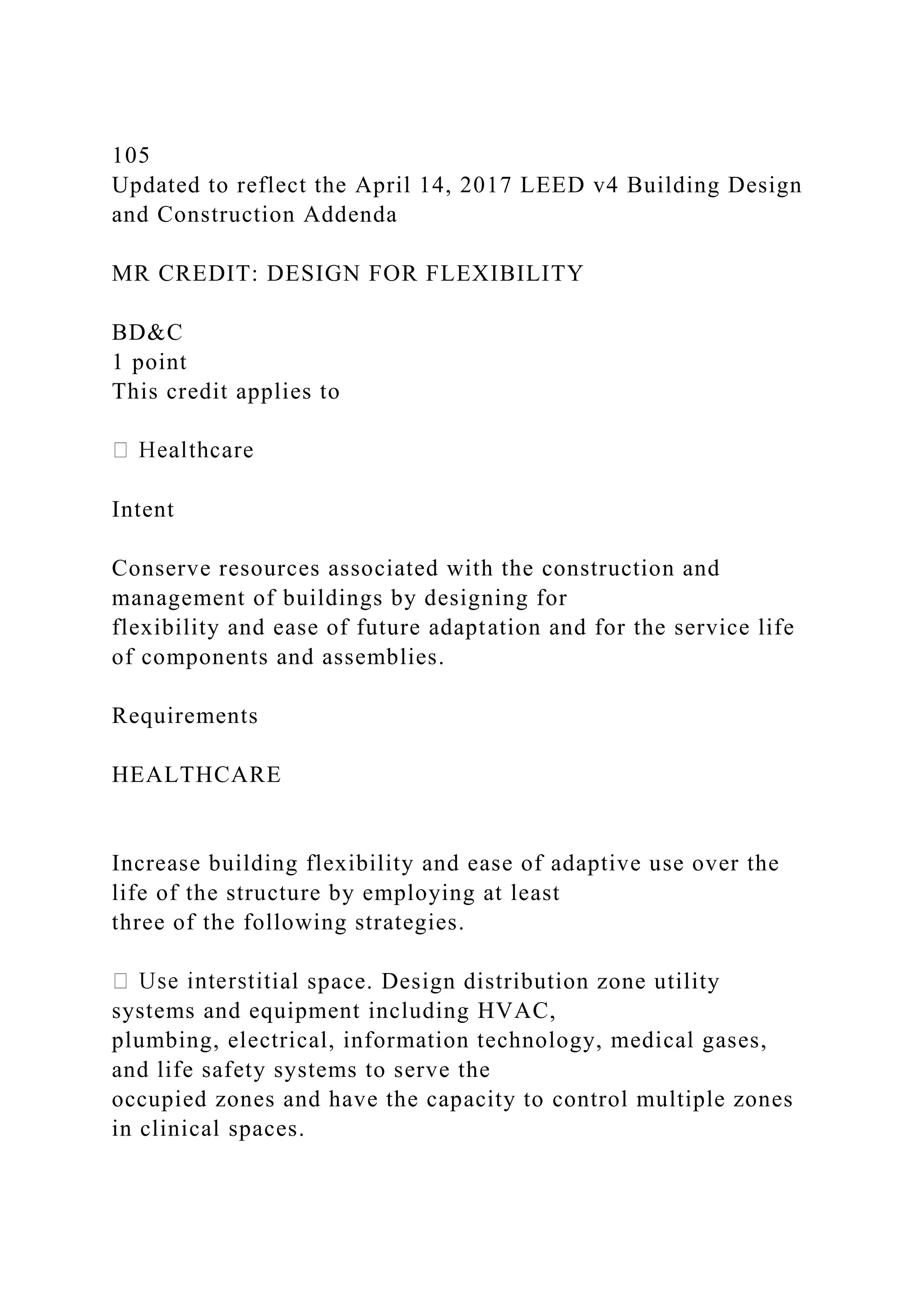 105
Updated to reflect the April 14, 2017 LEED v4 Building Design
and Construction Addenda
MR CREDIT: DESIGN FOR FLEXIBILITY
BD&C
1 point
This credit applies to
Intent
Conserve resources associated with the construction and
management of buildings by designing for
flexibility and ease of future adaptation and for the service life
of components and assemblies.
Requirements
HEALTHCARE
Increase building flexibility and ease of adaptive use over the
life of the structure by employing at least
three of the following strategies.
ial space. Design distribution zone utility
systems and equipment including HVAC,
plumbing, electrical, information technology, medical gases,
and life safety systems to serve the
occupied zones and have the capacity to control multiple zones
in clinical spaces.
 