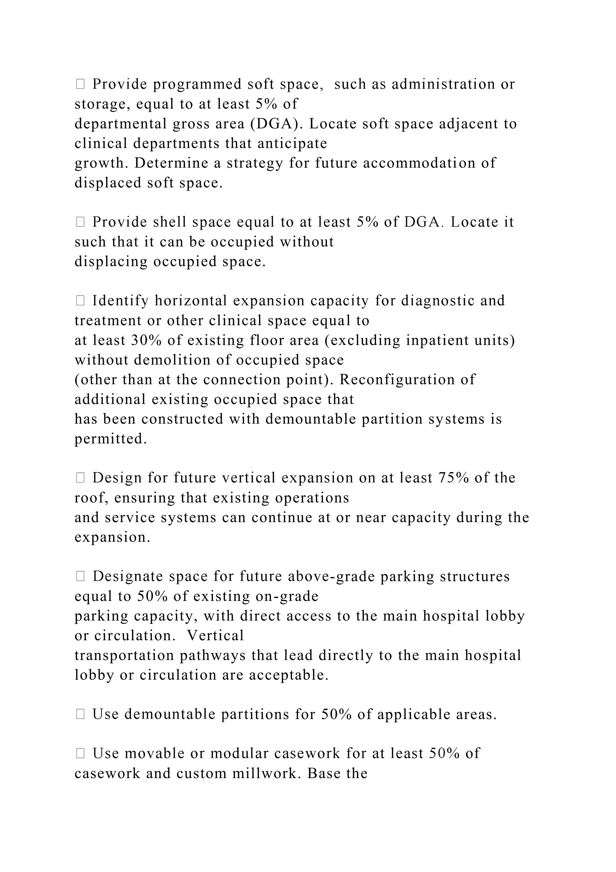 storage, equal to at least 5% of
departmental gross area (DGA). Locate soft space adjacent to
clinical departments that anticipate
growth. Determine a strategy for future accommodation of
displaced soft space.
such that it can be occupied without
displacing occupied space.
treatment or other clinical space equal to
at least 30% of existing floor area (excluding inpatient units)
without demolition of occupied space
(other than at the connection point). Reconfiguration of
additional existing occupied space that
has been constructed with demountable partition systems is
permitted.
roof, ensuring that existing operations
and service systems can continue at or near capacity during the
expansion.
-grade parking structures
equal to 50% of existing on-grade
parking capacity, with direct access to the main hospital lobby
or circulation. Vertical
transportation pathways that lead directly to the main hospital
lobby or circulation are acceptable.
titions for 50% of applicable areas.
casework and custom millwork. Base the
 