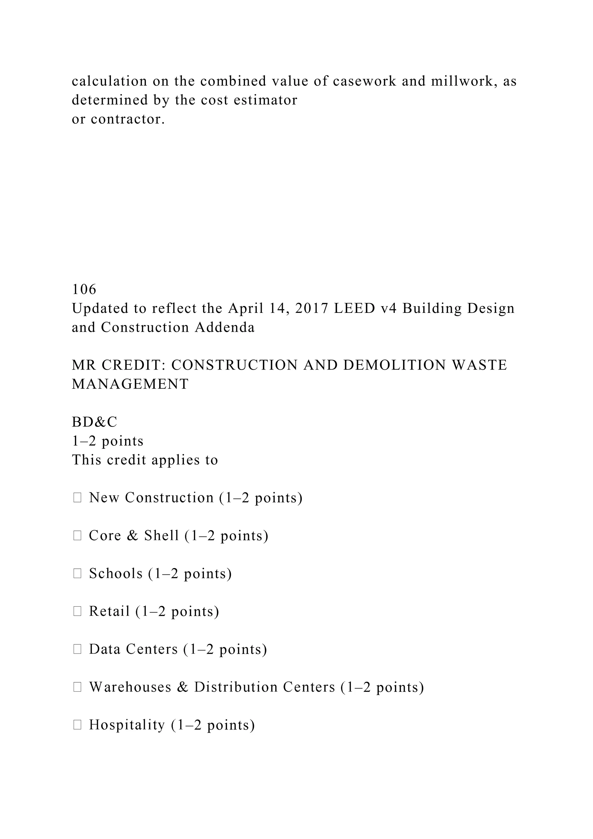 calculation on the combined value of casework and millwork, as
determined by the cost estimator
or contractor.
106
Updated to reflect the April 14, 2017 LEED v4 Building Design
and Construction Addenda
MR CREDIT: CONSTRUCTION AND DEMOLITION WASTE
MANAGEMENT
BD&C
1–2 points
This credit applies to
–2 points)
–2 points)
–2 points)
–2 points)
–2 points)
–2 points)
–2 points)
 