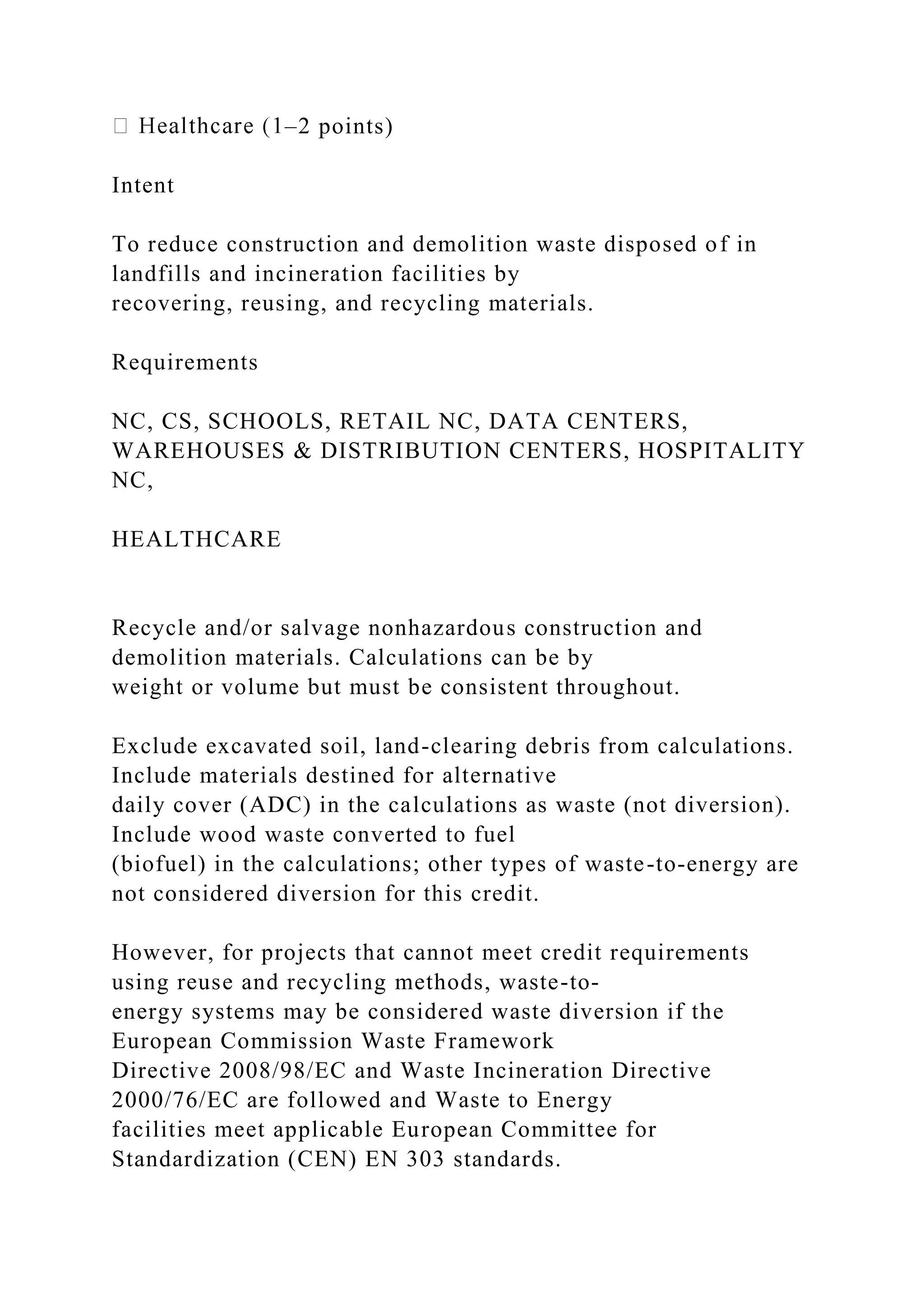 –2 points)
Intent
To reduce construction and demolition waste disposed of in
landfills and incineration facilities by
recovering, reusing, and recycling materials.
Requirements
NC, CS, SCHOOLS, RETAIL NC, DATA CENTERS,
WAREHOUSES & DISTRIBUTION CENTERS, HOSPITALITY
NC,
HEALTHCARE
Recycle and/or salvage nonhazardous construction and
demolition materials. Calculations can be by
weight or volume but must be consistent throughout.
Exclude excavated soil, land-clearing debris from calculations.
Include materials destined for alternative
daily cover (ADC) in the calculations as waste (not diversion).
Include wood waste converted to fuel
(biofuel) in the calculations; other types of waste-to-energy are
not considered diversion for this credit.
However, for projects that cannot meet credit requirements
using reuse and recycling methods, waste-to-
energy systems may be considered waste diversion if the
European Commission Waste Framework
Directive 2008/98/EC and Waste Incineration Directive
2000/76/EC are followed and Waste to Energy
facilities meet applicable European Committee for
Standardization (CEN) EN 303 standards.
 