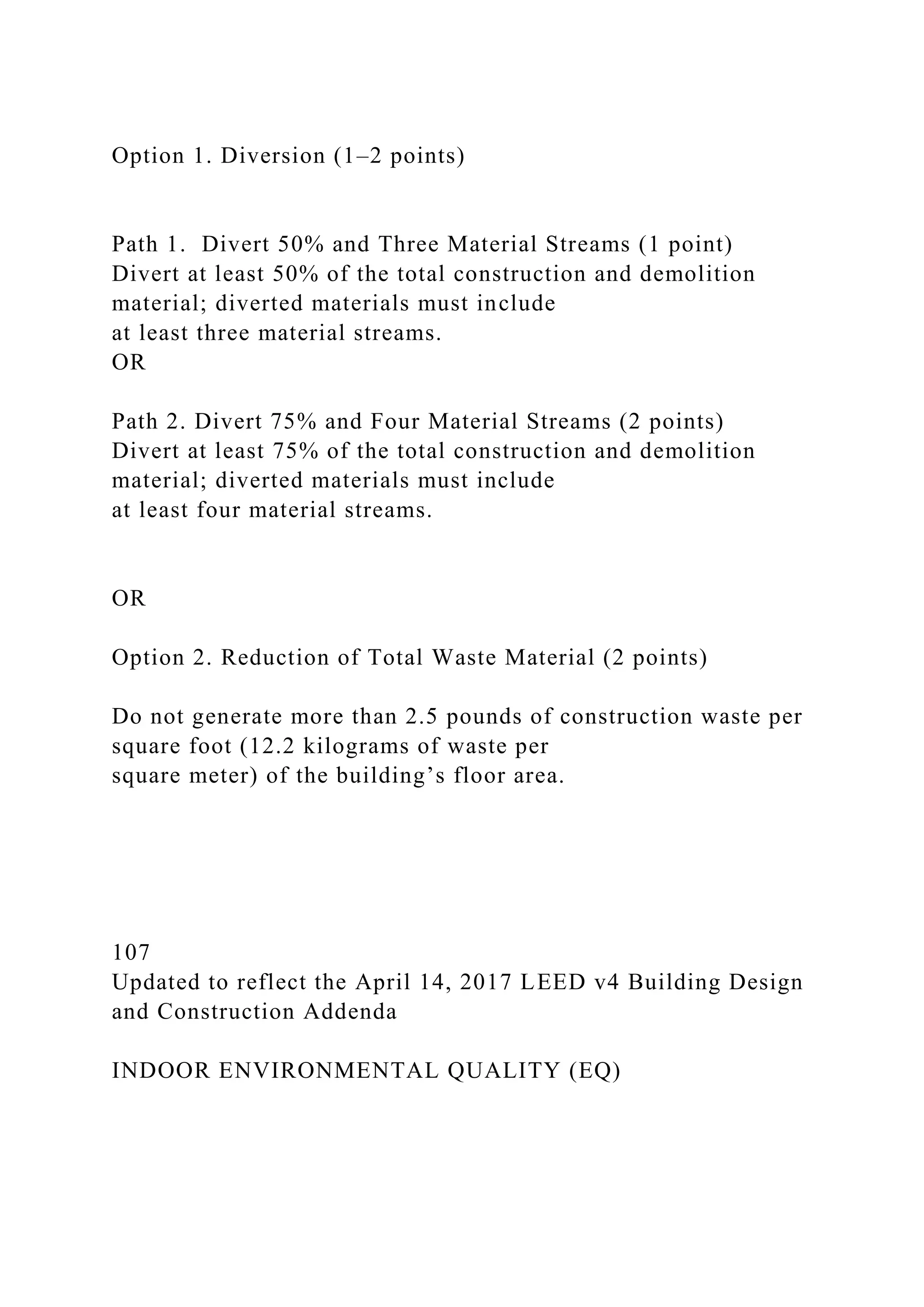 Option 1. Diversion (1–2 points)
Path 1. Divert 50% and Three Material Streams (1 point)
Divert at least 50% of the total construction and demolition
material; diverted materials must include
at least three material streams.
OR
Path 2. Divert 75% and Four Material Streams (2 points)
Divert at least 75% of the total construction and demolition
material; diverted materials must include
at least four material streams.
OR
Option 2. Reduction of Total Waste Material (2 points)
Do not generate more than 2.5 pounds of construction waste per
square foot (12.2 kilograms of waste per
square meter) of the building’s floor area.
107
Updated to reflect the April 14, 2017 LEED v4 Building Design
and Construction Addenda
INDOOR ENVIRONMENTAL QUALITY (EQ)
 