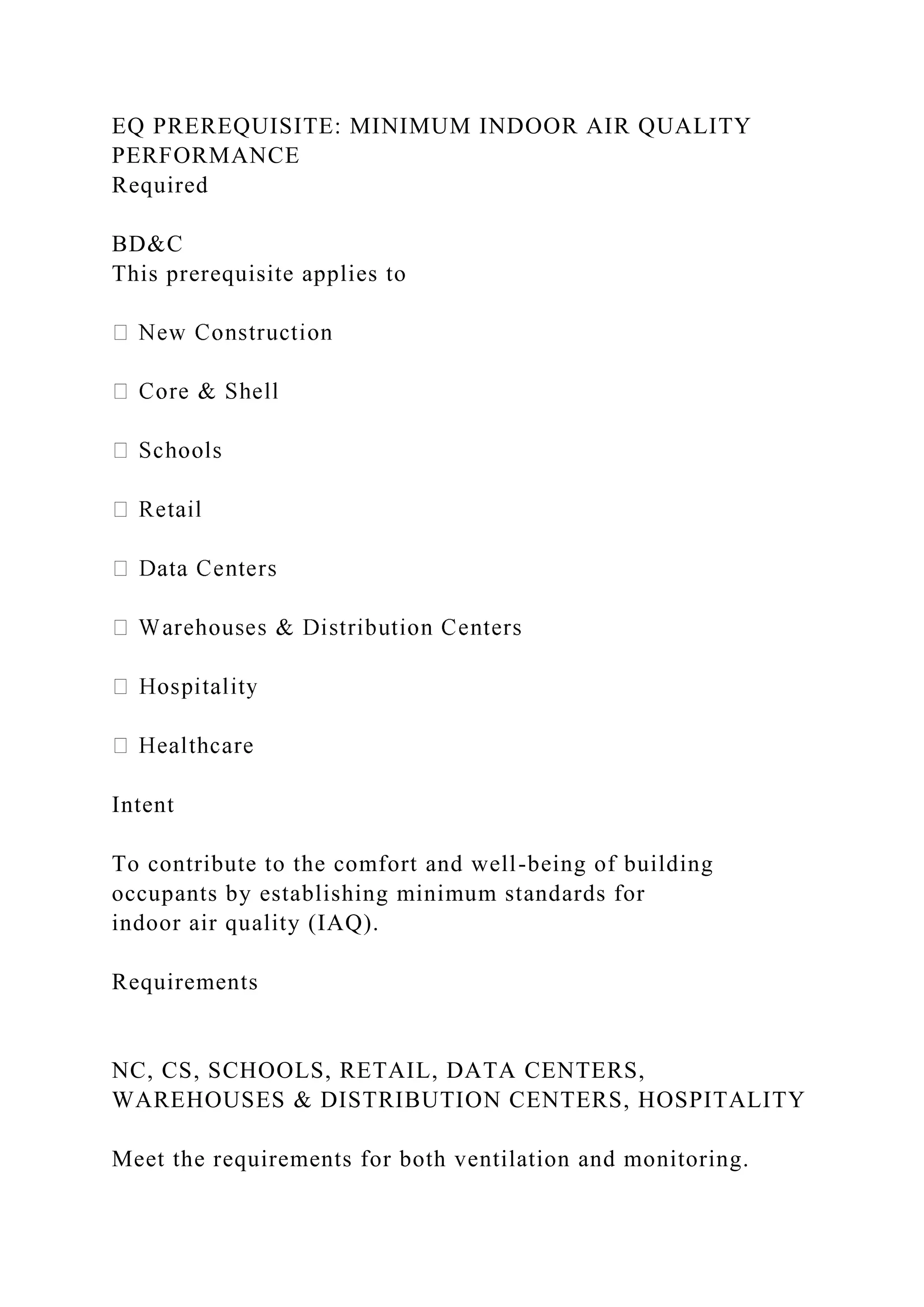 EQ PREREQUISITE: MINIMUM INDOOR AIR QUALITY
PERFORMANCE
Required
BD&C
This prerequisite applies to
Intent
To contribute to the comfort and well-being of building
occupants by establishing minimum standards for
indoor air quality (IAQ).
Requirements
NC, CS, SCHOOLS, RETAIL, DATA CENTERS,
WAREHOUSES & DISTRIBUTION CENTERS, HOSPITALITY
Meet the requirements for both ventilation and monitoring.
 