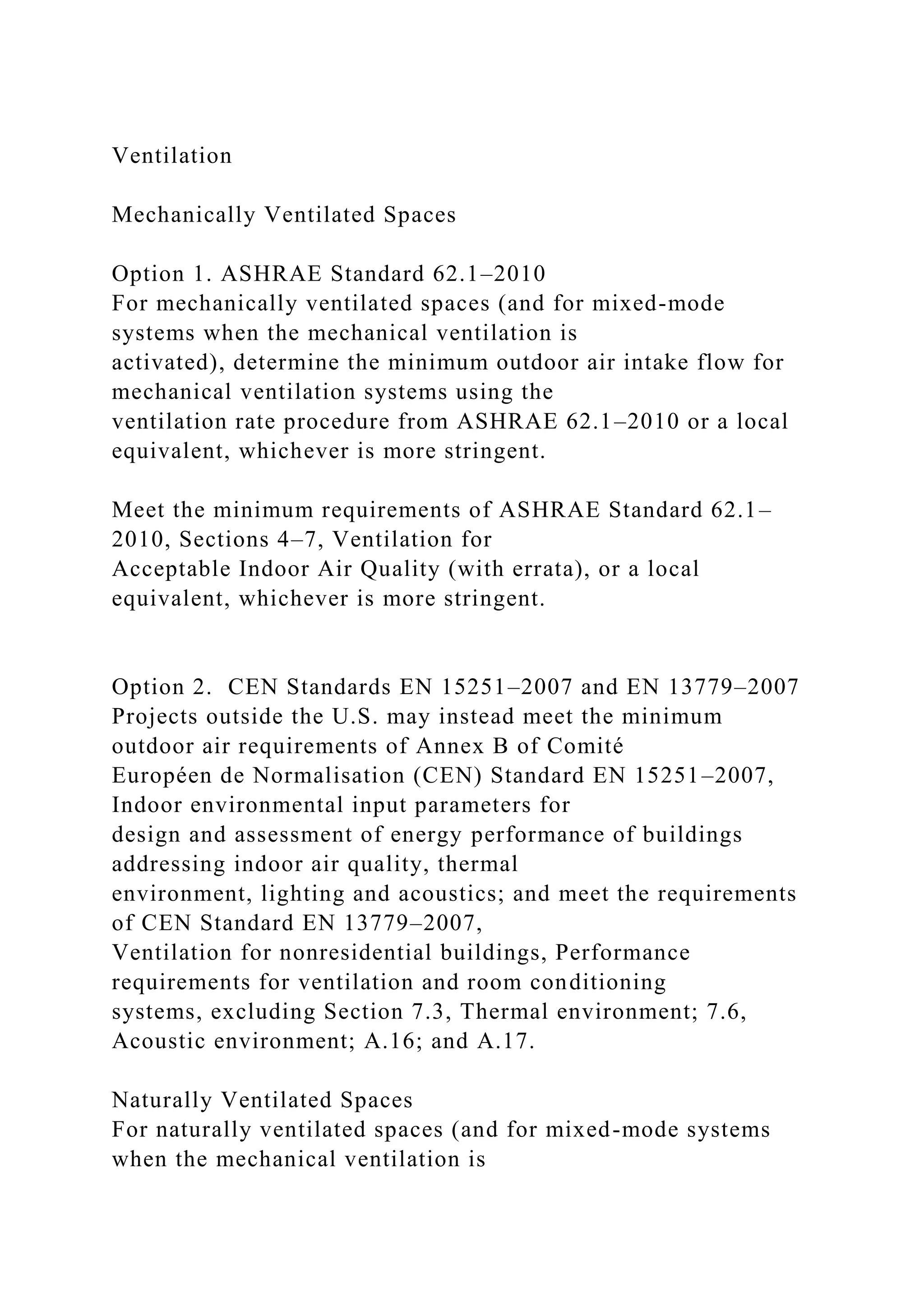 Ventilation
Mechanically Ventilated Spaces
Option 1. ASHRAE Standard 62.1–2010
For mechanically ventilated spaces (and for mixed-mode
systems when the mechanical ventilation is
activated), determine the minimum outdoor air intake flow for
mechanical ventilation systems using the
ventilation rate procedure from ASHRAE 62.1–2010 or a local
equivalent, whichever is more stringent.
Meet the minimum requirements of ASHRAE Standard 62.1–
2010, Sections 4–7, Ventilation for
Acceptable Indoor Air Quality (with errata), or a local
equivalent, whichever is more stringent.
Option 2. CEN Standards EN 15251–2007 and EN 13779–2007
Projects outside the U.S. may instead meet the minimum
outdoor air requirements of Annex B of Comité
Européen de Normalisation (CEN) Standard EN 15251–2007,
Indoor environmental input parameters for
design and assessment of energy performance of buildings
addressing indoor air quality, thermal
environment, lighting and acoustics; and meet the requirements
of CEN Standard EN 13779–2007,
Ventilation for nonresidential buildings, Performance
requirements for ventilation and room conditioning
systems, excluding Section 7.3, Thermal environment; 7.6,
Acoustic environment; A.16; and A.17.
Naturally Ventilated Spaces
For naturally ventilated spaces (and for mixed-mode systems
when the mechanical ventilation is
 