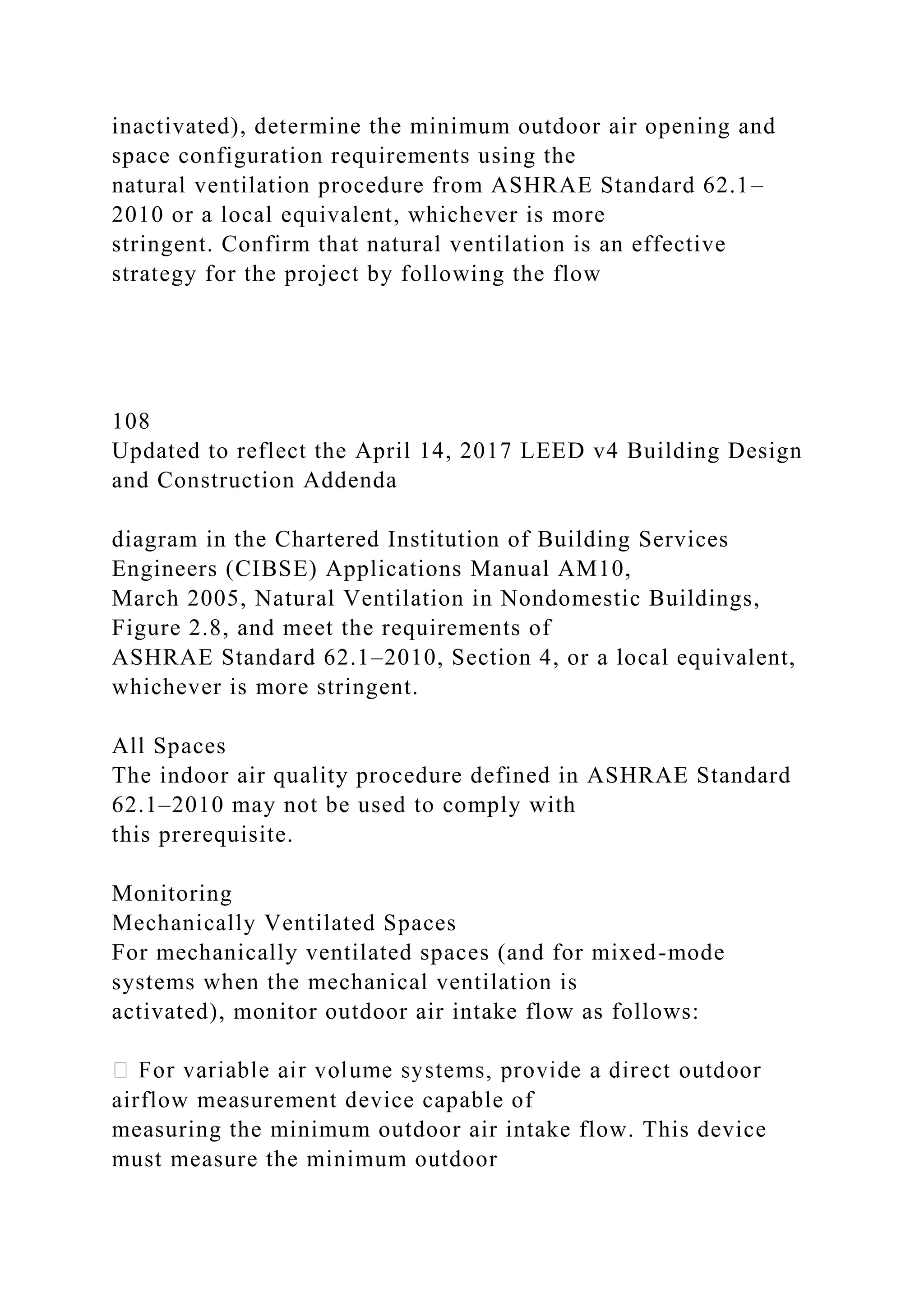 inactivated), determine the minimum outdoor air opening and
space configuration requirements using the
natural ventilation procedure from ASHRAE Standard 62.1–
2010 or a local equivalent, whichever is more
stringent. Confirm that natural ventilation is an effective
strategy for the project by following the flow
108
Updated to reflect the April 14, 2017 LEED v4 Building Design
and Construction Addenda
diagram in the Chartered Institution of Building Services
Engineers (CIBSE) Applications Manual AM10,
March 2005, Natural Ventilation in Nondomestic Buildings,
Figure 2.8, and meet the requirements of
ASHRAE Standard 62.1–2010, Section 4, or a local equivalent,
whichever is more stringent.
All Spaces
The indoor air quality procedure defined in ASHRAE Standard
62.1–2010 may not be used to comply with
this prerequisite.
Monitoring
Mechanically Ventilated Spaces
For mechanically ventilated spaces (and for mixed-mode
systems when the mechanical ventilation is
activated), monitor outdoor air intake flow as follows:
airflow measurement device capable of
measuring the minimum outdoor air intake flow. This device
must measure the minimum outdoor
 