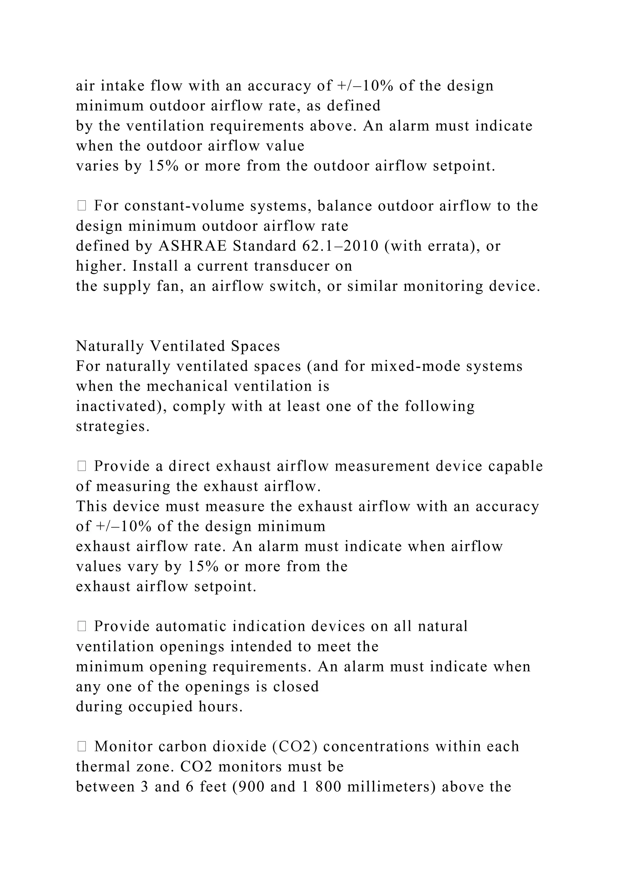 air intake flow with an accuracy of +/–10% of the design
minimum outdoor airflow rate, as defined
by the ventilation requirements above. An alarm must indicate
when the outdoor airflow value
varies by 15% or more from the outdoor airflow setpoint.
-volume systems, balance outdoor airflow to the
design minimum outdoor airflow rate
defined by ASHRAE Standard 62.1–2010 (with errata), or
higher. Install a current transducer on
the supply fan, an airflow switch, or similar monitoring device.
Naturally Ventilated Spaces
For naturally ventilated spaces (and for mixed-mode systems
when the mechanical ventilation is
inactivated), comply with at least one of the following
strategies.
of measuring the exhaust airflow.
This device must measure the exhaust airflow with an accuracy
of +/–10% of the design minimum
exhaust airflow rate. An alarm must indicate when airflow
values vary by 15% or more from the
exhaust airflow setpoint.
ventilation openings intended to meet the
minimum opening requirements. An alarm must indicate when
any one of the openings is closed
during occupied hours.
thermal zone. CO2 monitors must be
between 3 and 6 feet (900 and 1 800 millimeters) above the
 