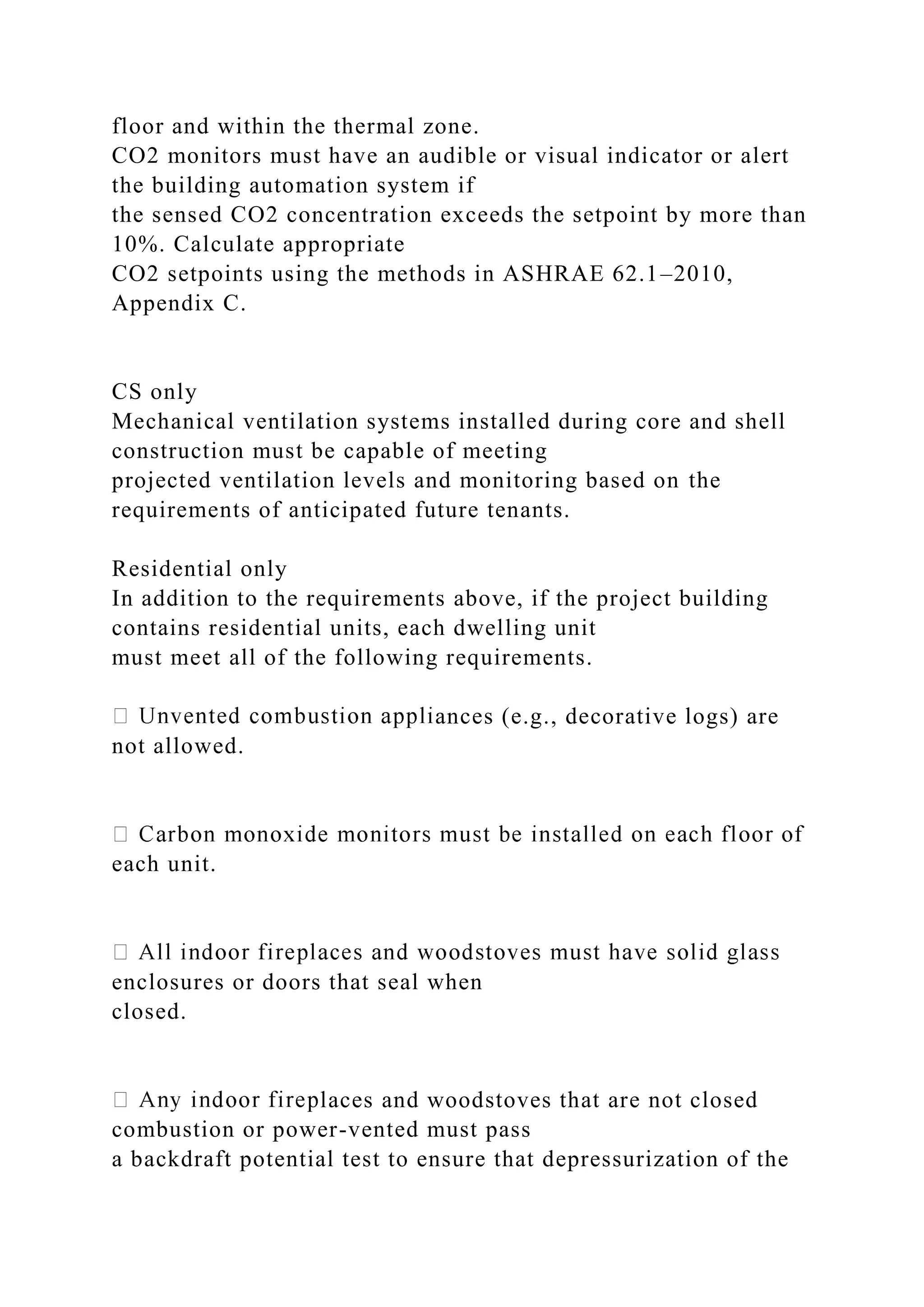 floor and within the thermal zone.
CO2 monitors must have an audible or visual indicator or alert
the building automation system if
the sensed CO2 concentration exceeds the setpoint by more than
10%. Calculate appropriate
CO2 setpoints using the methods in ASHRAE 62.1–2010,
Appendix C.
CS only
Mechanical ventilation systems installed during core and shell
construction must be capable of meeting
projected ventilation levels and monitoring based on the
requirements of anticipated future tenants.
Residential only
In addition to the requirements above, if the project building
contains residential units, each dwelling unit
must meet all of the following requirements.
ances (e.g., decorative logs) are
not allowed.
each unit.
enclosures or doors that seal when
closed.
laces and woodstoves that are not closed
combustion or power-vented must pass
a backdraft potential test to ensure that depressurization of the
 