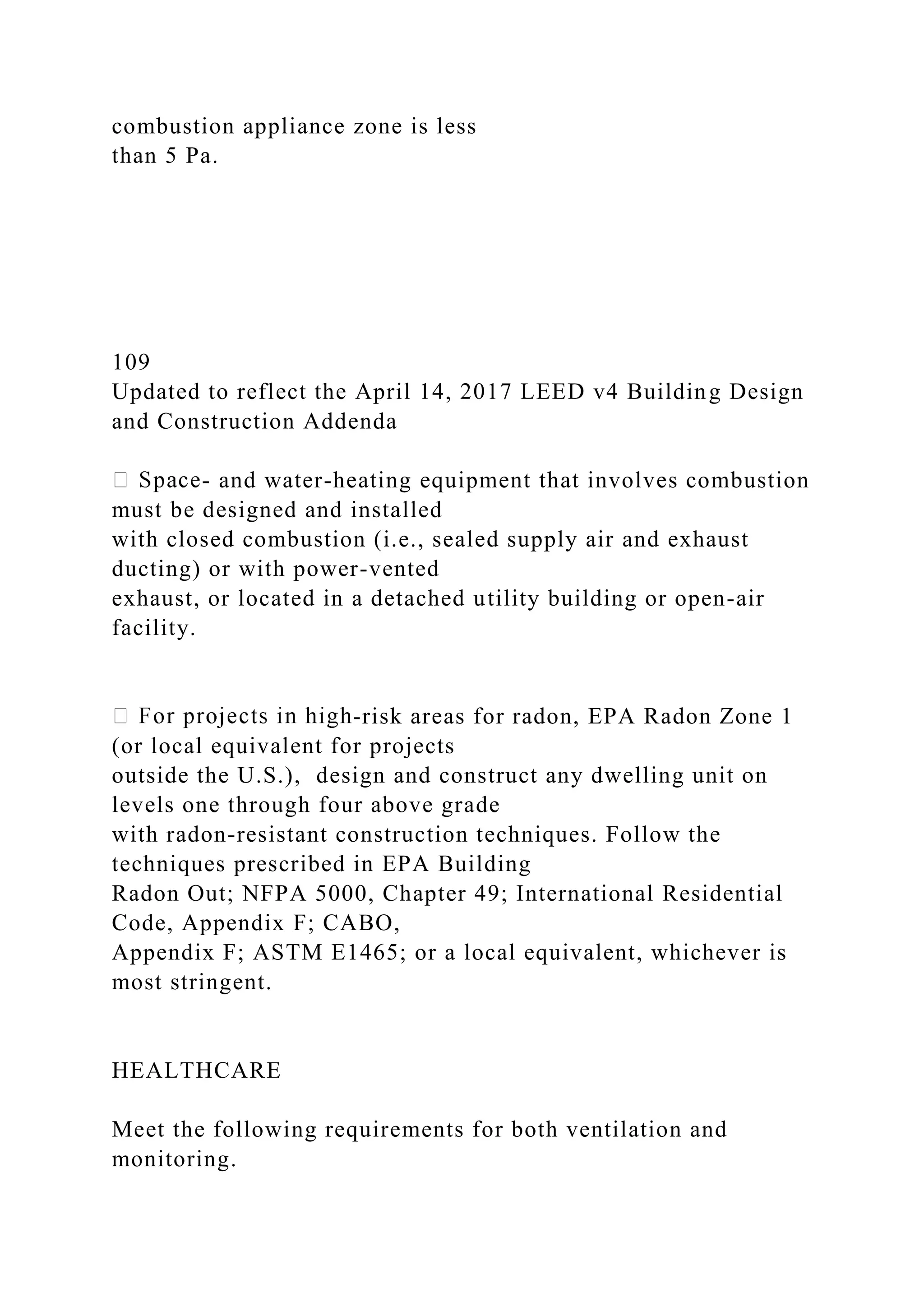 combustion appliance zone is less
than 5 Pa.
109
Updated to reflect the April 14, 2017 LEED v4 Building Design
and Construction Addenda
- and water-heating equipment that involves combustion
must be designed and installed
with closed combustion (i.e., sealed supply air and exhaust
ducting) or with power-vented
exhaust, or located in a detached utility building or open-air
facility.
-risk areas for radon, EPA Radon Zone 1
(or local equivalent for projects
outside the U.S.), design and construct any dwelling unit on
levels one through four above grade
with radon-resistant construction techniques. Follow the
techniques prescribed in EPA Building
Radon Out; NFPA 5000, Chapter 49; International Residential
Code, Appendix F; CABO,
Appendix F; ASTM E1465; or a local equivalent, whichever is
most stringent.
HEALTHCARE
Meet the following requirements for both ventilation and
monitoring.
 