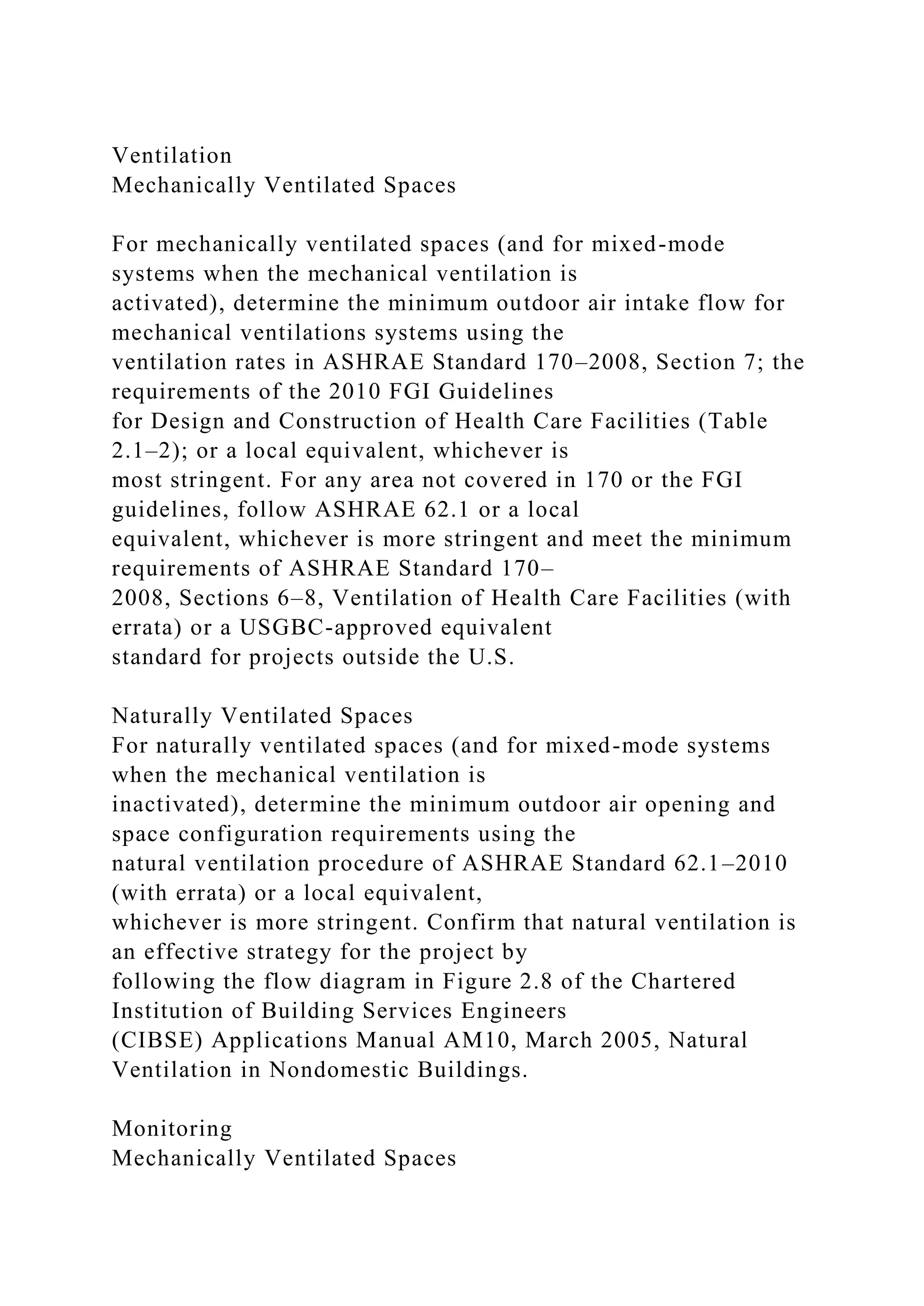 Ventilation
Mechanically Ventilated Spaces
For mechanically ventilated spaces (and for mixed-mode
systems when the mechanical ventilation is
activated), determine the minimum outdoor air intake flow for
mechanical ventilations systems using the
ventilation rates in ASHRAE Standard 170–2008, Section 7; the
requirements of the 2010 FGI Guidelines
for Design and Construction of Health Care Facilities (Table
2.1–2); or a local equivalent, whichever is
most stringent. For any area not covered in 170 or the FGI
guidelines, follow ASHRAE 62.1 or a local
equivalent, whichever is more stringent and meet the minimum
requirements of ASHRAE Standard 170–
2008, Sections 6–8, Ventilation of Health Care Facilities (with
errata) or a USGBC-approved equivalent
standard for projects outside the U.S.
Naturally Ventilated Spaces
For naturally ventilated spaces (and for mixed-mode systems
when the mechanical ventilation is
inactivated), determine the minimum outdoor air opening and
space configuration requirements using the
natural ventilation procedure of ASHRAE Standard 62.1–2010
(with errata) or a local equivalent,
whichever is more stringent. Confirm that natural ventilation is
an effective strategy for the project by
following the flow diagram in Figure 2.8 of the Chartered
Institution of Building Services Engineers
(CIBSE) Applications Manual AM10, March 2005, Natural
Ventilation in Nondomestic Buildings.
Monitoring
Mechanically Ventilated Spaces
 