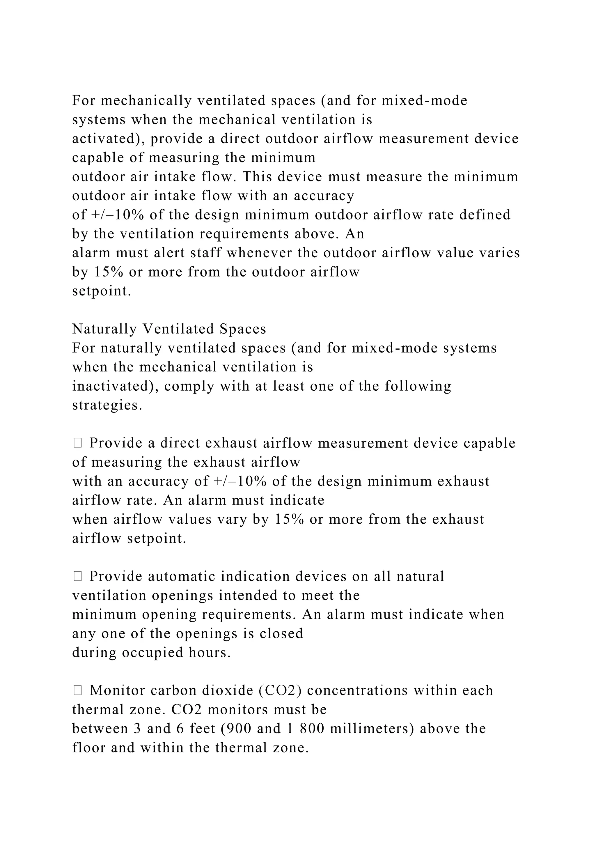 For mechanically ventilated spaces (and for mixed-mode
systems when the mechanical ventilation is
activated), provide a direct outdoor airflow measurement device
capable of measuring the minimum
outdoor air intake flow. This device must measure the minimum
outdoor air intake flow with an accuracy
of +/–10% of the design minimum outdoor airflow rate defined
by the ventilation requirements above. An
alarm must alert staff whenever the outdoor airflow value varies
by 15% or more from the outdoor airflow
setpoint.
Naturally Ventilated Spaces
For naturally ventilated spaces (and for mixed-mode systems
when the mechanical ventilation is
inactivated), comply with at least one of the following
strategies.
airflow measurement device capable
of measuring the exhaust airflow
with an accuracy of +/–10% of the design minimum exhaust
airflow rate. An alarm must indicate
when airflow values vary by 15% or more from the exhaust
airflow setpoint.
matic indication devices on all natural
ventilation openings intended to meet the
minimum opening requirements. An alarm must indicate when
any one of the openings is closed
during occupied hours.
ch
thermal zone. CO2 monitors must be
between 3 and 6 feet (900 and 1 800 millimeters) above the
floor and within the thermal zone.
 