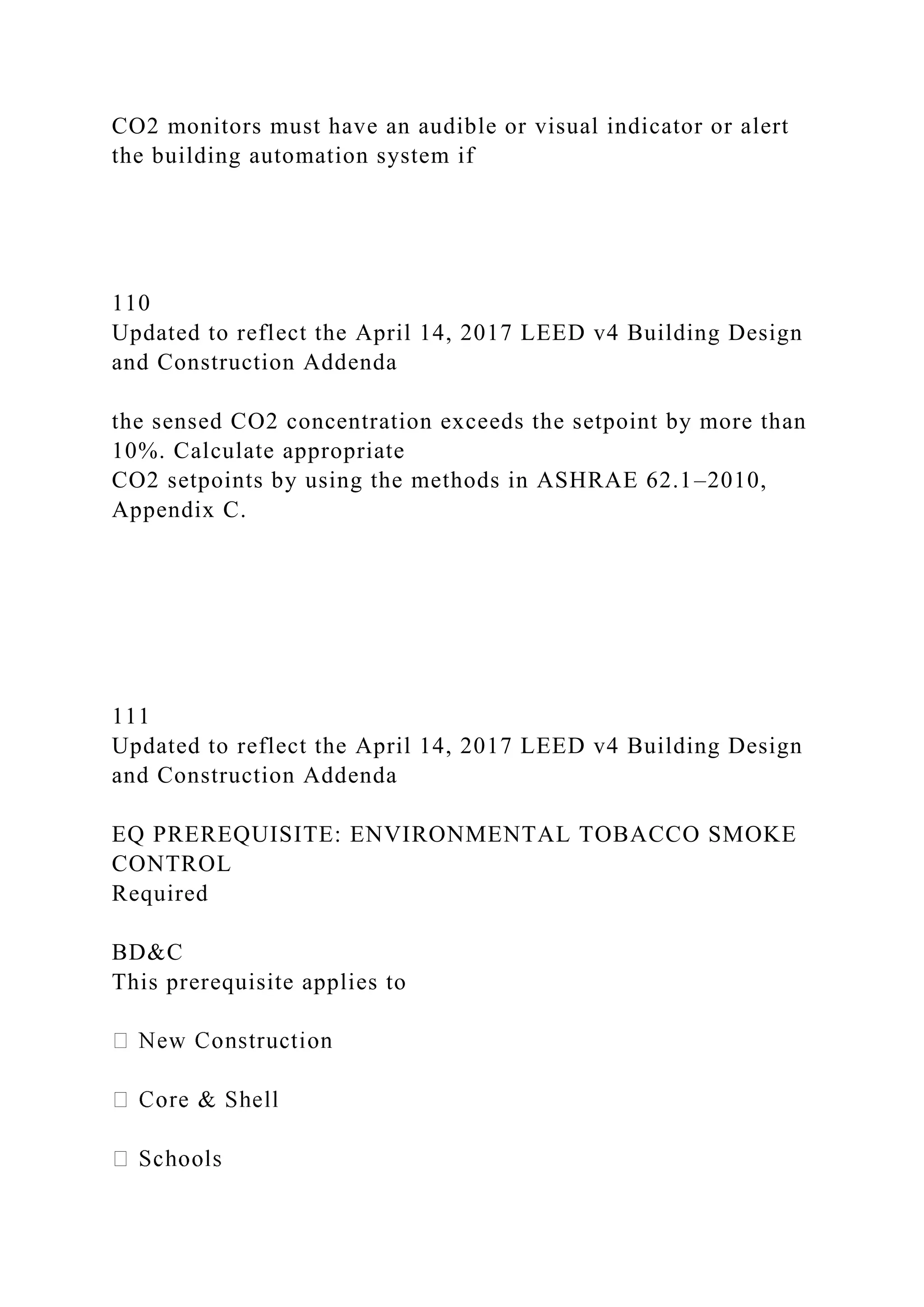 CO2 monitors must have an audible or visual indicator or alert
the building automation system if
110
Updated to reflect the April 14, 2017 LEED v4 Building Design
and Construction Addenda
the sensed CO2 concentration exceeds the setpoint by more than
10%. Calculate appropriate
CO2 setpoints by using the methods in ASHRAE 62.1–2010,
Appendix C.
111
Updated to reflect the April 14, 2017 LEED v4 Building Design
and Construction Addenda
EQ PREREQUISITE: ENVIRONMENTAL TOBACCO SMOKE
CONTROL
Required
BD&C
This prerequisite applies to
 