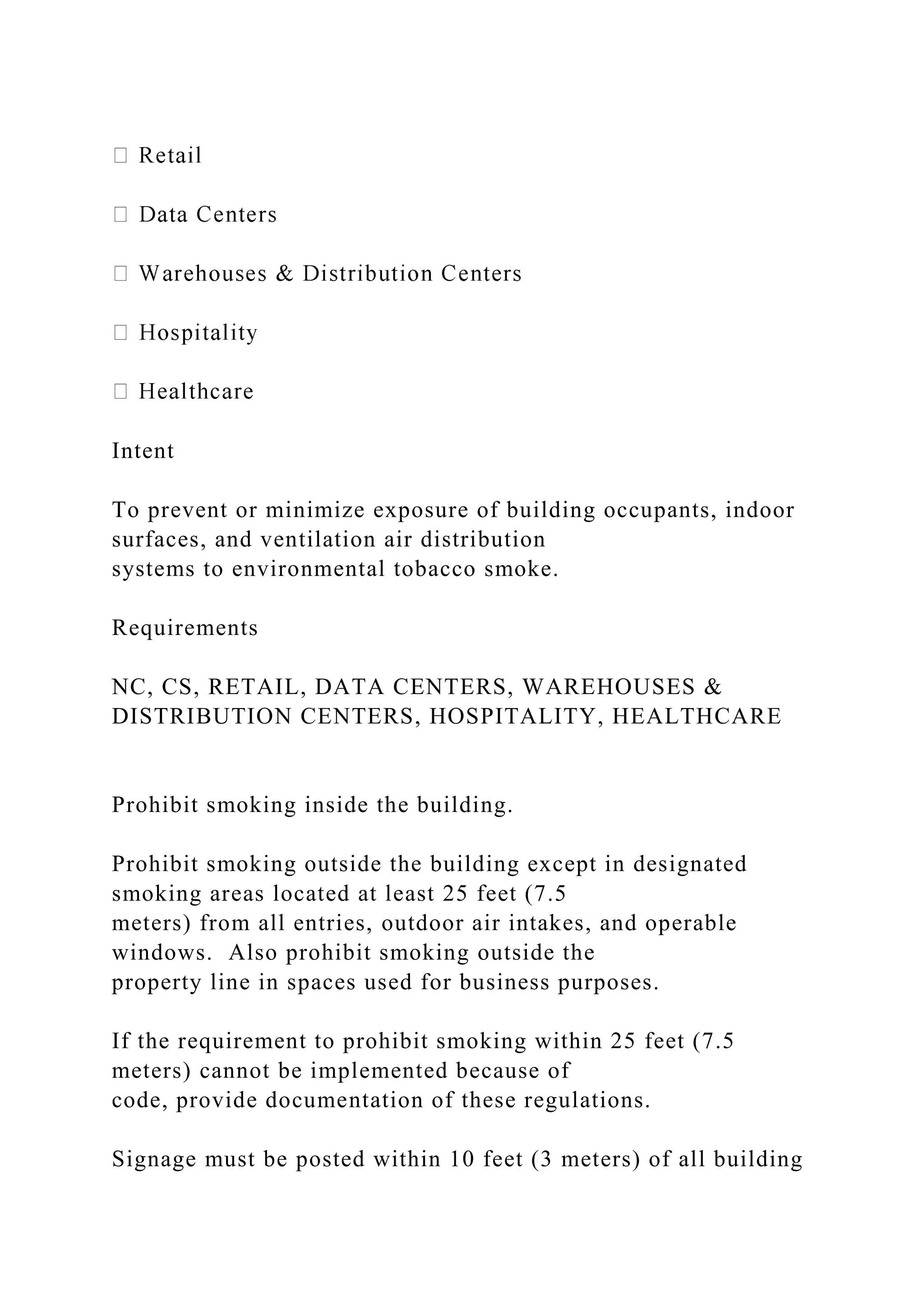 Intent
To prevent or minimize exposure of building occupants, indoor
surfaces, and ventilation air distribution
systems to environmental tobacco smoke.
Requirements
NC, CS, RETAIL, DATA CENTERS, WAREHOUSES &
DISTRIBUTION CENTERS, HOSPITALITY, HEALTHCARE
Prohibit smoking inside the building.
Prohibit smoking outside the building except in designated
smoking areas located at least 25 feet (7.5
meters) from all entries, outdoor air intakes, and operable
windows. Also prohibit smoking outside the
property line in spaces used for business purposes.
If the requirement to prohibit smoking within 25 feet (7.5
meters) cannot be implemented because of
code, provide documentation of these regulations.
Signage must be posted within 10 feet (3 meters) of all building
 