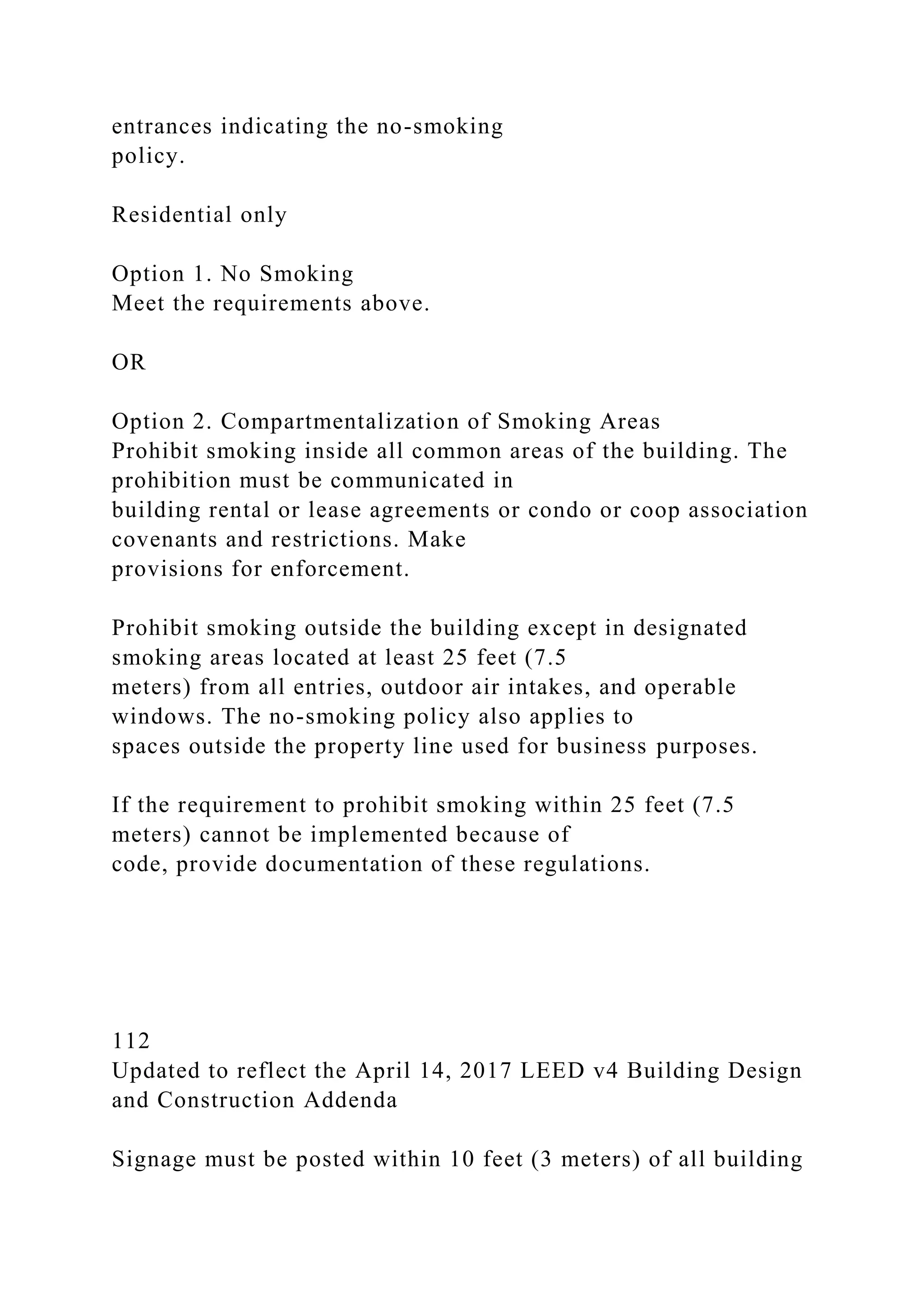 entrances indicating the no-smoking
policy.
Residential only
Option 1. No Smoking
Meet the requirements above.
OR
Option 2. Compartmentalization of Smoking Areas
Prohibit smoking inside all common areas of the building. The
prohibition must be communicated in
building rental or lease agreements or condo or coop association
covenants and restrictions. Make
provisions for enforcement.
Prohibit smoking outside the building except in designated
smoking areas located at least 25 feet (7.5
meters) from all entries, outdoor air intakes, and operable
windows. The no-smoking policy also applies to
spaces outside the property line used for business purposes.
If the requirement to prohibit smoking within 25 feet (7.5
meters) cannot be implemented because of
code, provide documentation of these regulations.
112
Updated to reflect the April 14, 2017 LEED v4 Building Design
and Construction Addenda
Signage must be posted within 10 feet (3 meters) of all building
 
