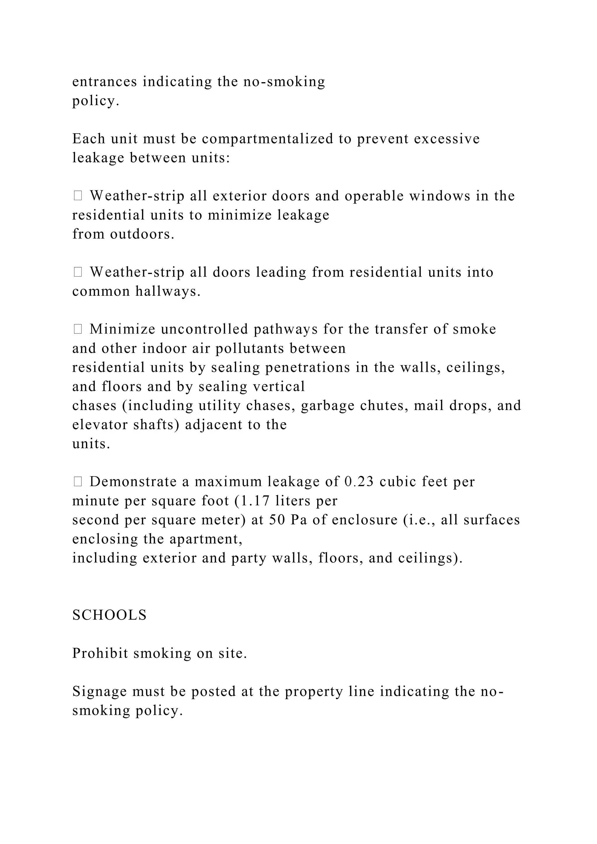entrances indicating the no-smoking
policy.
Each unit must be compartmentalized to prevent excessive
leakage between units:
-strip all exterior doors and operable windows in the
residential units to minimize leakage
from outdoors.
-strip all doors leading from residential units into
common hallways.
and other indoor air pollutants between
residential units by sealing penetrations in the walls, ceilings,
and floors and by sealing vertical
chases (including utility chases, garbage chutes, mail drops, and
elevator shafts) adjacent to the
units.
per
minute per square foot (1.17 liters per
second per square meter) at 50 Pa of enclosure (i.e., all surfaces
enclosing the apartment,
including exterior and party walls, floors, and ceilings).
SCHOOLS
Prohibit smoking on site.
Signage must be posted at the property line indicating the no-
smoking policy.
 