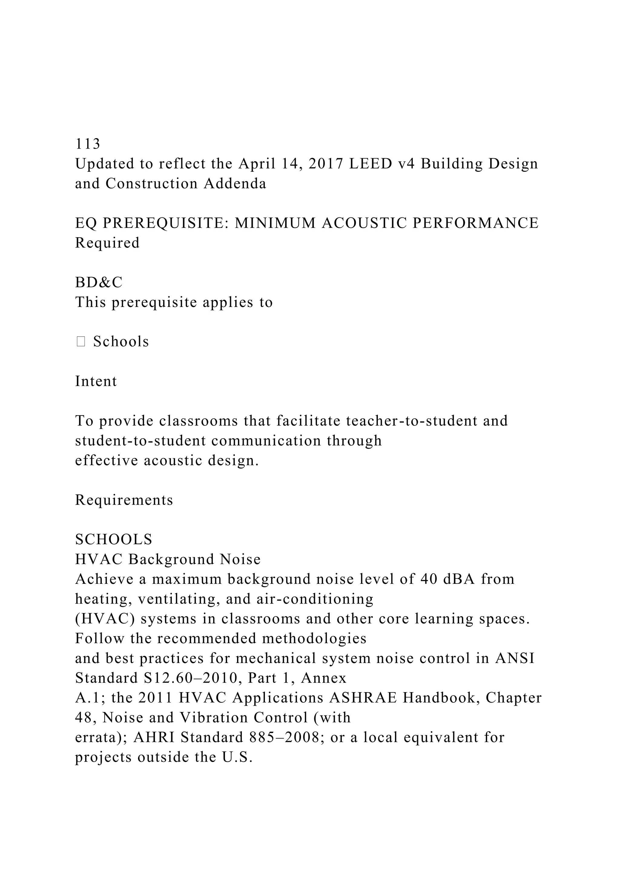 113
Updated to reflect the April 14, 2017 LEED v4 Building Design
and Construction Addenda
EQ PREREQUISITE: MINIMUM ACOUSTIC PERFORMANCE
Required
BD&C
This prerequisite applies to
Intent
To provide classrooms that facilitate teacher-to-student and
student-to-student communication through
effective acoustic design.
Requirements
SCHOOLS
HVAC Background Noise
Achieve a maximum background noise level of 40 dBA from
heating, ventilating, and air-conditioning
(HVAC) systems in classrooms and other core learning spaces.
Follow the recommended methodologies
and best practices for mechanical system noise control in ANSI
Standard S12.60–2010, Part 1, Annex
A.1; the 2011 HVAC Applications ASHRAE Handbook, Chapter
48, Noise and Vibration Control (with
errata); AHRI Standard 885–2008; or a local equivalent for
projects outside the U.S.
 