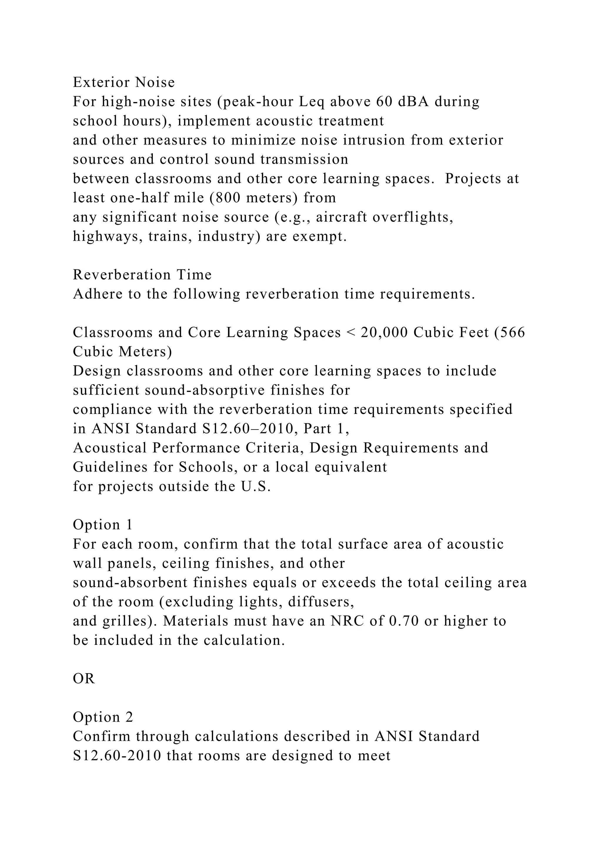 Exterior Noise
For high-noise sites (peak-hour Leq above 60 dBA during
school hours), implement acoustic treatment
and other measures to minimize noise intrusion from exterior
sources and control sound transmission
between classrooms and other core learning spaces. Projects at
least one-half mile (800 meters) from
any significant noise source (e.g., aircraft overflights,
highways, trains, industry) are exempt.
Reverberation Time
Adhere to the following reverberation time requirements.
Classrooms and Core Learning Spaces < 20,000 Cubic Feet (566
Cubic Meters)
Design classrooms and other core learning spaces to include
sufficient sound-absorptive finishes for
compliance with the reverberation time requirements specified
in ANSI Standard S12.60–2010, Part 1,
Acoustical Performance Criteria, Design Requirements and
Guidelines for Schools, or a local equivalent
for projects outside the U.S.
Option 1
For each room, confirm that the total surface area of acoustic
wall panels, ceiling finishes, and other
sound-absorbent finishes equals or exceeds the total ceiling area
of the room (excluding lights, diffusers,
and grilles). Materials must have an NRC of 0.70 or higher to
be included in the calculation.
OR
Option 2
Confirm through calculations described in ANSI Standard
S12.60-2010 that rooms are designed to meet
 