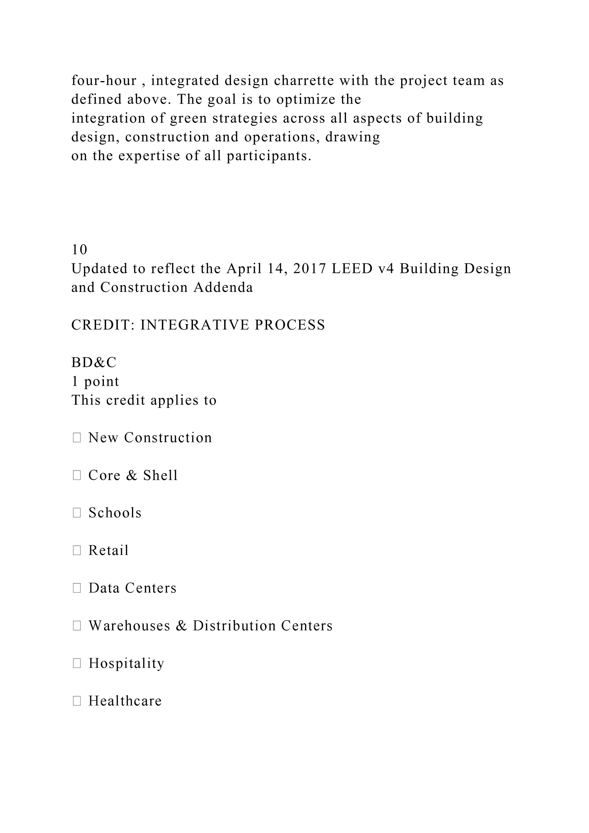 four-hour , integrated design charrette with the project team as
defined above. The goal is to optimize the
integration of green strategies across all aspects of building
design, construction and operations, drawing
on the expertise of all participants.
10
Updated to reflect the April 14, 2017 LEED v4 Building Design
and Construction Addenda
CREDIT: INTEGRATIVE PROCESS
BD&C
1 point
This credit applies to
re & Shell
 