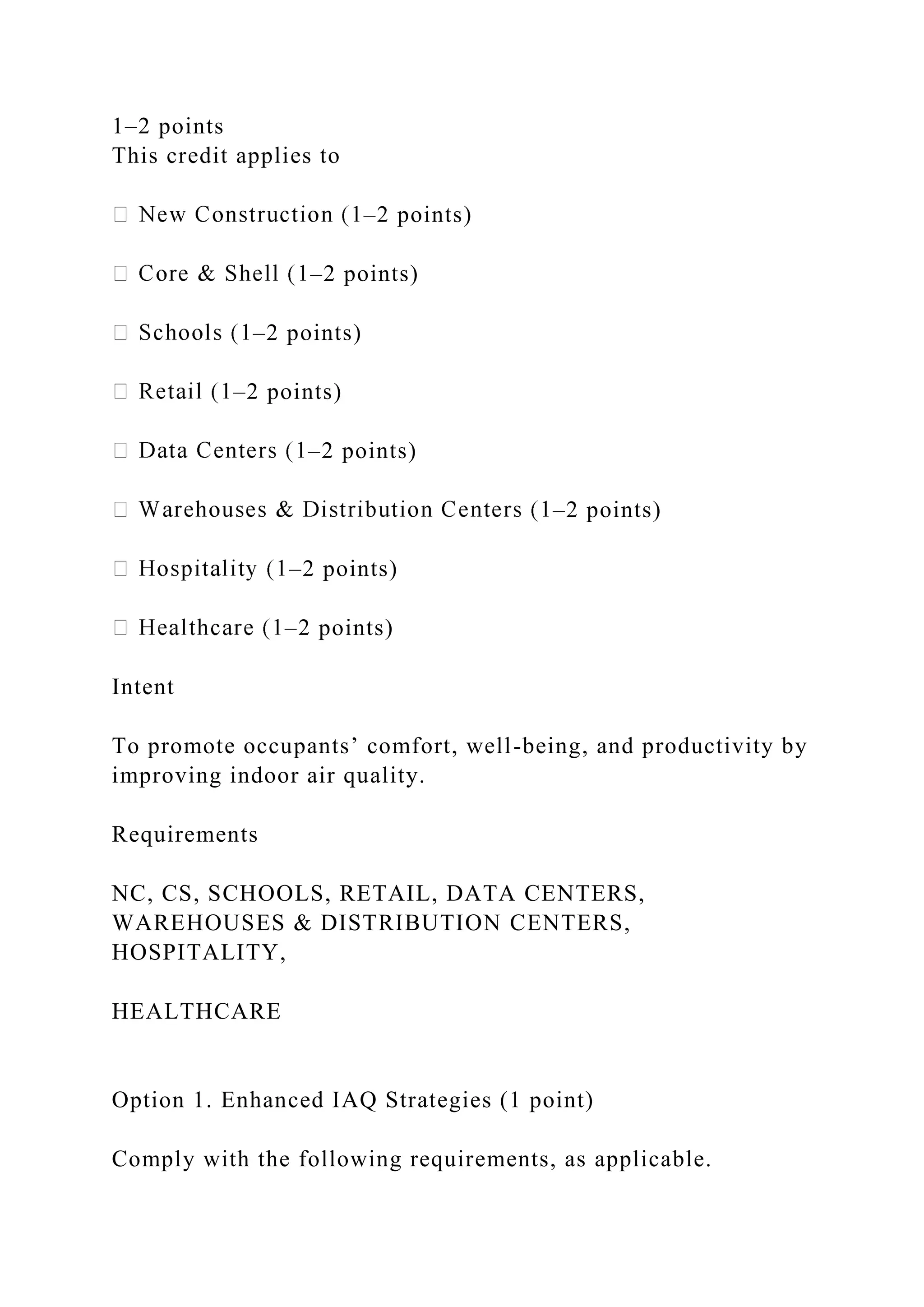 1–2 points
This credit applies to
–2 points)
–2 points)
–2 points)
–2 points)
–2 points)
–2 points)
–2 points)
–2 points)
Intent
To promote occupants’ comfort, well-being, and productivity by
improving indoor air quality.
Requirements
NC, CS, SCHOOLS, RETAIL, DATA CENTERS,
WAREHOUSES & DISTRIBUTION CENTERS,
HOSPITALITY,
HEALTHCARE
Option 1. Enhanced IAQ Strategies (1 point)
Comply with the following requirements, as applicable.
 