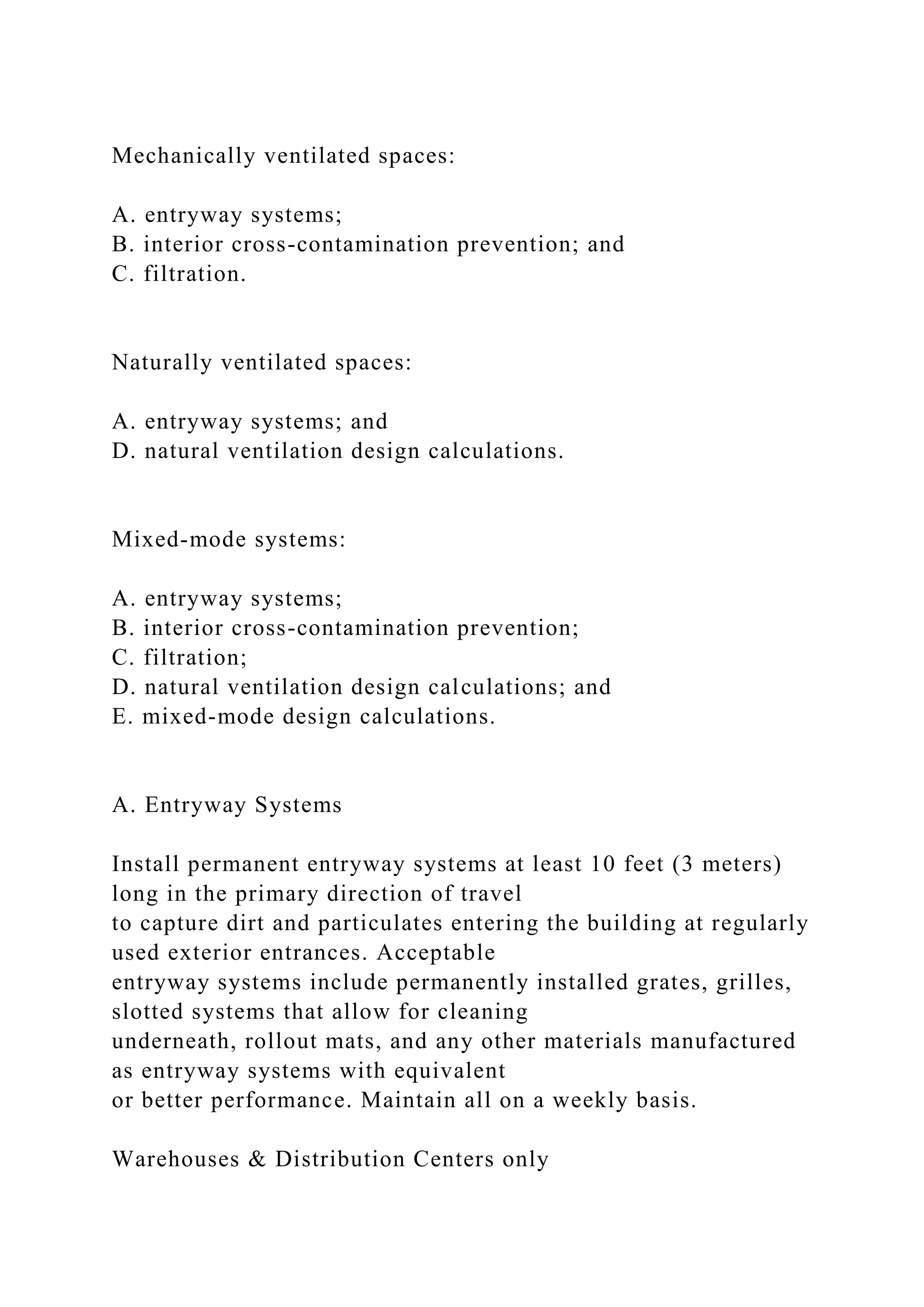 Mechanically ventilated spaces:
A. entryway systems;
B. interior cross-contamination prevention; and
C. filtration.
Naturally ventilated spaces:
A. entryway systems; and
D. natural ventilation design calculations.
Mixed-mode systems:
A. entryway systems;
B. interior cross-contamination prevention;
C. filtration;
D. natural ventilation design calculations; and
E. mixed-mode design calculations.
A. Entryway Systems
Install permanent entryway systems at least 10 feet (3 meters)
long in the primary direction of travel
to capture dirt and particulates entering the building at regularly
used exterior entrances. Acceptable
entryway systems include permanently installed grates, grilles,
slotted systems that allow for cleaning
underneath, rollout mats, and any other materials manufactured
as entryway systems with equivalent
or better performance. Maintain all on a weekly basis.
Warehouses & Distribution Centers only
 