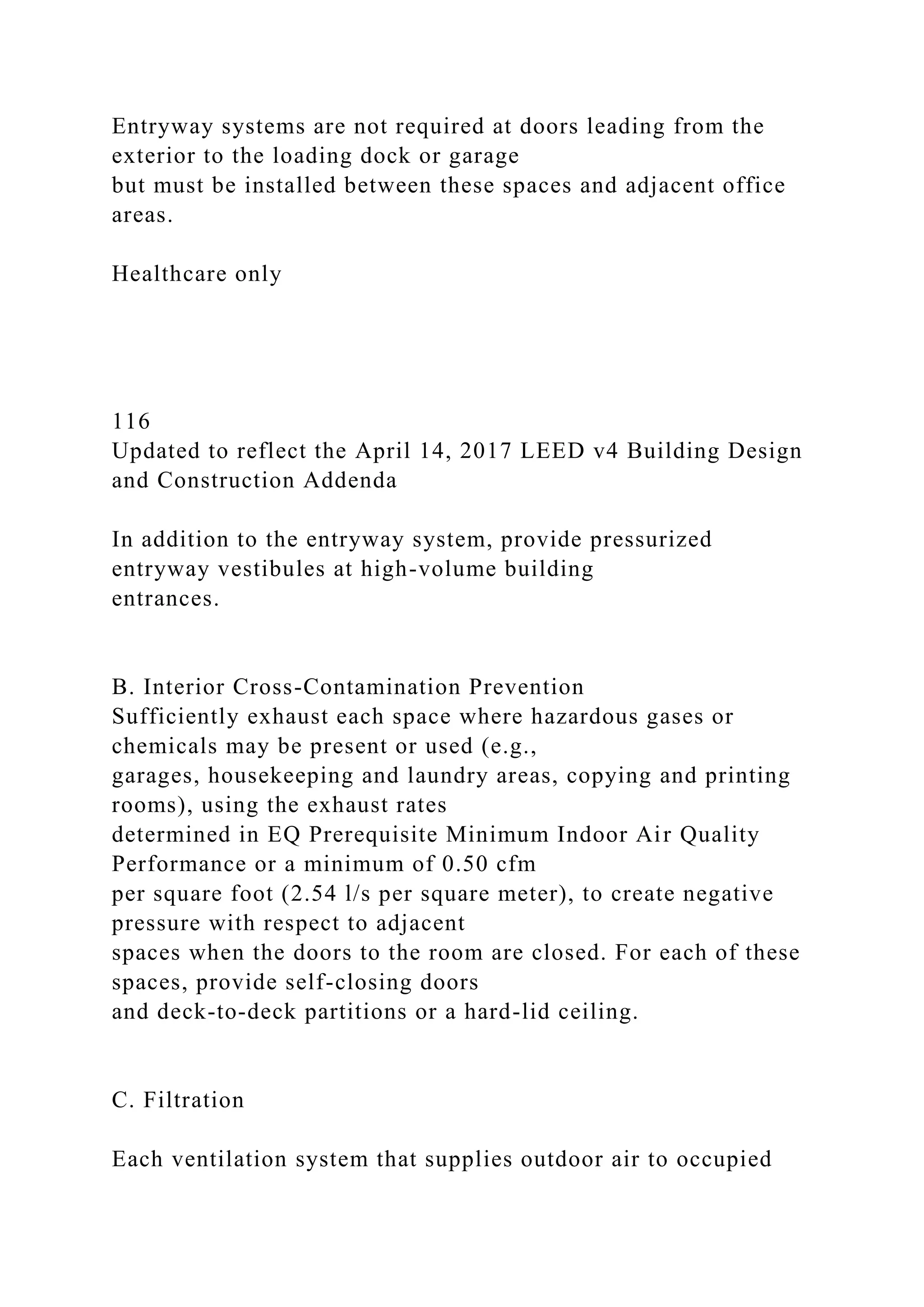 Entryway systems are not required at doors leading from the
exterior to the loading dock or garage
but must be installed between these spaces and adjacent office
areas.
Healthcare only
116
Updated to reflect the April 14, 2017 LEED v4 Building Design
and Construction Addenda
In addition to the entryway system, provide pressurized
entryway vestibules at high-volume building
entrances.
B. Interior Cross-Contamination Prevention
Sufficiently exhaust each space where hazardous gases or
chemicals may be present or used (e.g.,
garages, housekeeping and laundry areas, copying and printing
rooms), using the exhaust rates
determined in EQ Prerequisite Minimum Indoor Air Quality
Performance or a minimum of 0.50 cfm
per square foot (2.54 l/s per square meter), to create negative
pressure with respect to adjacent
spaces when the doors to the room are closed. For each of these
spaces, provide self-closing doors
and deck-to-deck partitions or a hard-lid ceiling.
C. Filtration
Each ventilation system that supplies outdoor air to occupied
 