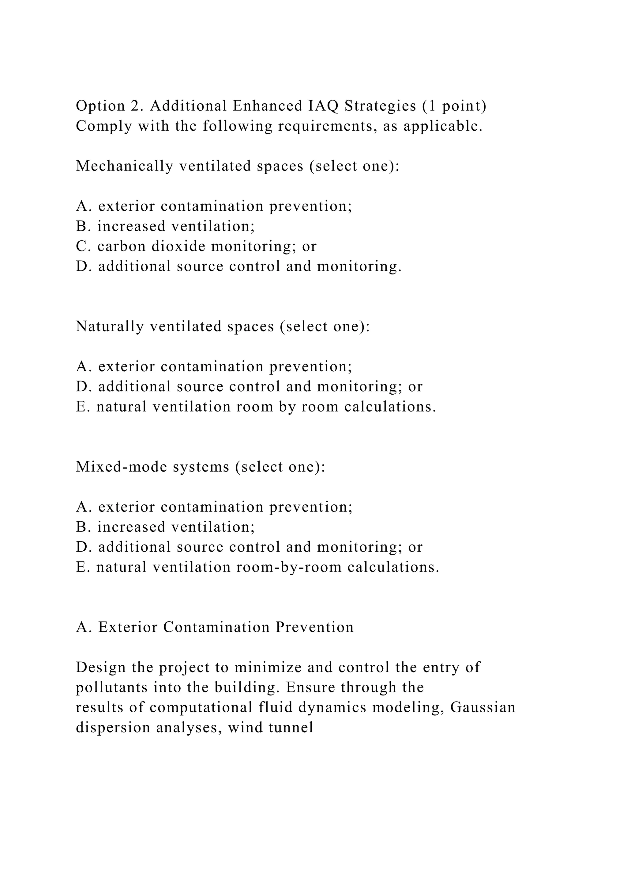 Option 2. Additional Enhanced IAQ Strategies (1 point)
Comply with the following requirements, as applicable.
Mechanically ventilated spaces (select one):
A. exterior contamination prevention;
B. increased ventilation;
C. carbon dioxide monitoring; or
D. additional source control and monitoring.
Naturally ventilated spaces (select one):
A. exterior contamination prevention;
D. additional source control and monitoring; or
E. natural ventilation room by room calculations.
Mixed-mode systems (select one):
A. exterior contamination prevention;
B. increased ventilation;
D. additional source control and monitoring; or
E. natural ventilation room-by-room calculations.
A. Exterior Contamination Prevention
Design the project to minimize and control the entry of
pollutants into the building. Ensure through the
results of computational fluid dynamics modeling, Gaussian
dispersion analyses, wind tunnel
 