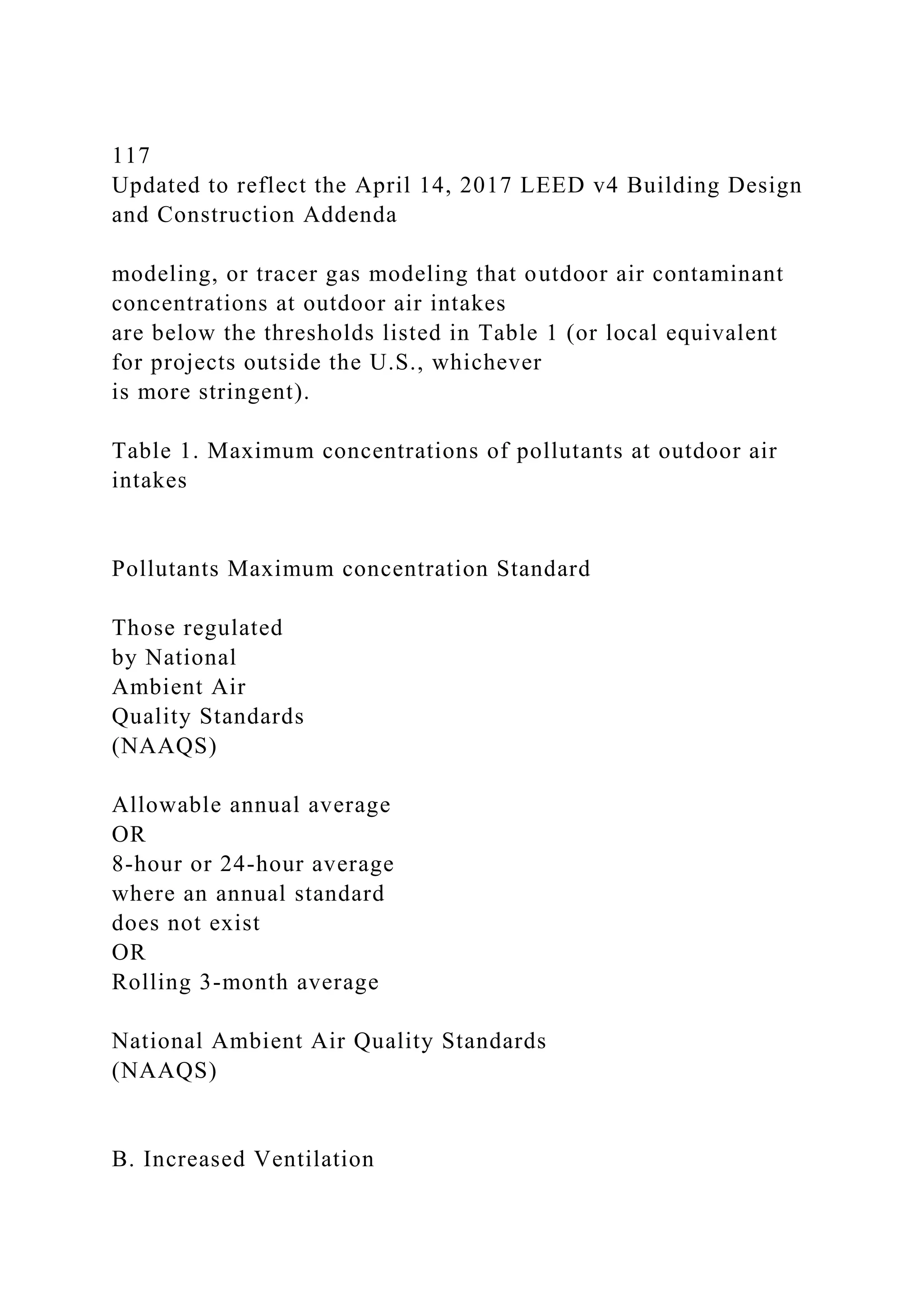 117
Updated to reflect the April 14, 2017 LEED v4 Building Design
and Construction Addenda
modeling, or tracer gas modeling that outdoor air contaminant
concentrations at outdoor air intakes
are below the thresholds listed in Table 1 (or local equivalent
for projects outside the U.S., whichever
is more stringent).
Table 1. Maximum concentrations of pollutants at outdoor air
intakes
Pollutants Maximum concentration Standard
Those regulated
by National
Ambient Air
Quality Standards
(NAAQS)
Allowable annual average
OR
8-hour or 24-hour average
where an annual standard
does not exist
OR
Rolling 3-month average
National Ambient Air Quality Standards
(NAAQS)
B. Increased Ventilation
 