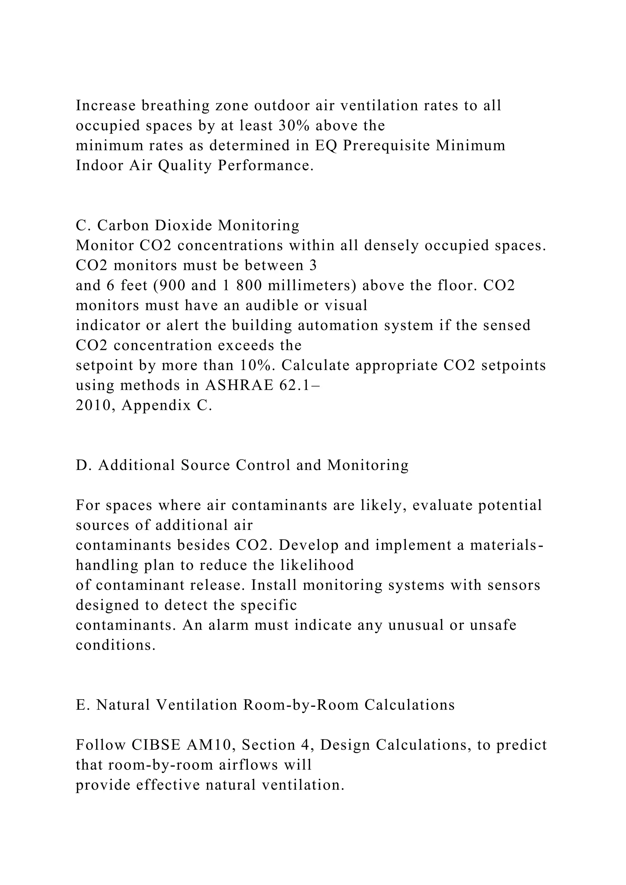 Increase breathing zone outdoor air ventilation rates to all
occupied spaces by at least 30% above the
minimum rates as determined in EQ Prerequisite Minimum
Indoor Air Quality Performance.
C. Carbon Dioxide Monitoring
Monitor CO2 concentrations within all densely occupied spaces.
CO2 monitors must be between 3
and 6 feet (900 and 1 800 millimeters) above the floor. CO2
monitors must have an audible or visual
indicator or alert the building automation system if the sensed
CO2 concentration exceeds the
setpoint by more than 10%. Calculate appropriate CO2 setpoints
using methods in ASHRAE 62.1–
2010, Appendix C.
D. Additional Source Control and Monitoring
For spaces where air contaminants are likely, evaluate potential
sources of additional air
contaminants besides CO2. Develop and implement a materials-
handling plan to reduce the likelihood
of contaminant release. Install monitoring systems with sensors
designed to detect the specific
contaminants. An alarm must indicate any unusual or unsafe
conditions.
E. Natural Ventilation Room-by-Room Calculations
Follow CIBSE AM10, Section 4, Design Calculations, to predict
that room-by-room airflows will
provide effective natural ventilation.
 
