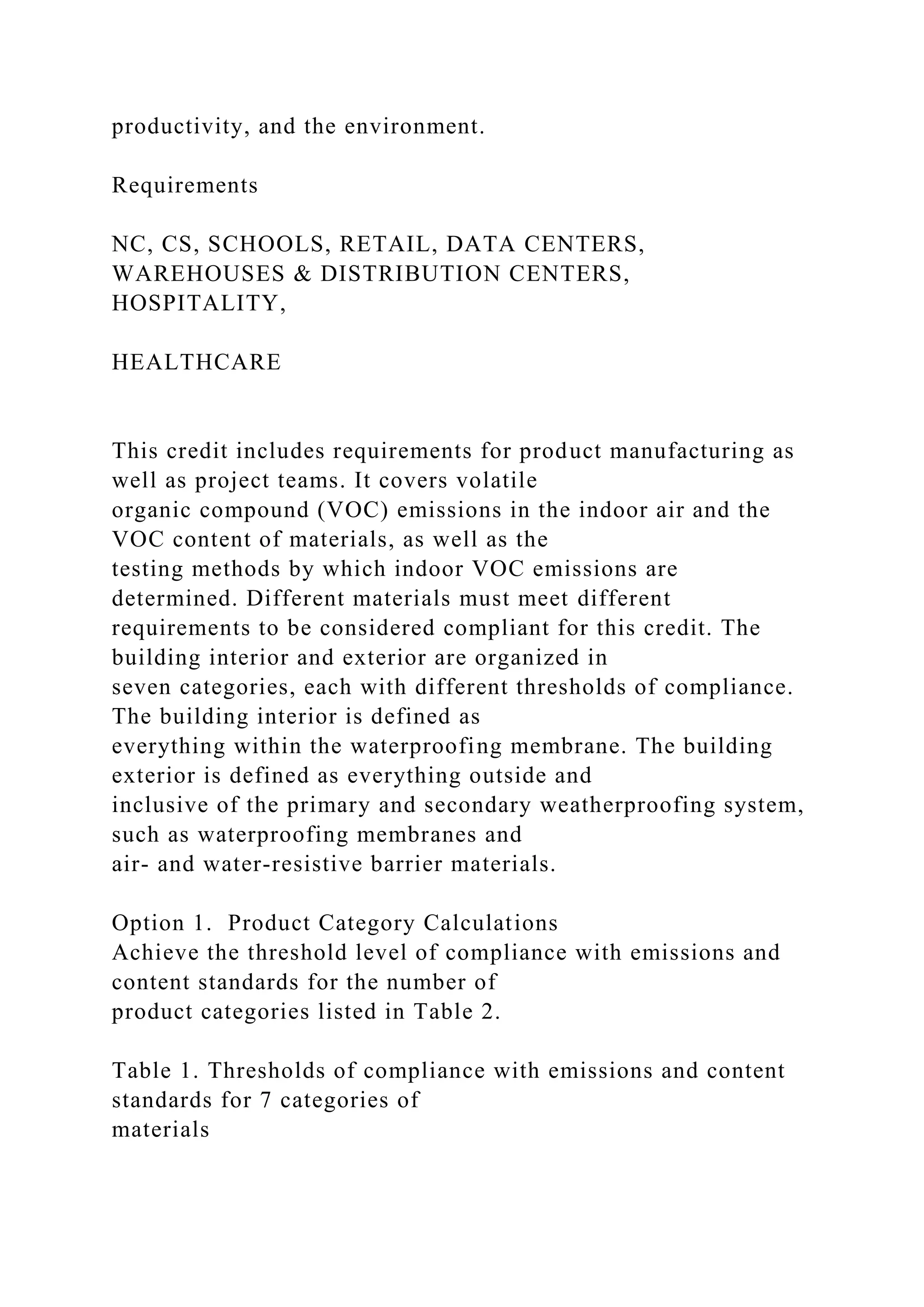 productivity, and the environment.
Requirements
NC, CS, SCHOOLS, RETAIL, DATA CENTERS,
WAREHOUSES & DISTRIBUTION CENTERS,
HOSPITALITY,
HEALTHCARE
This credit includes requirements for product manufacturing as
well as project teams. It covers volatile
organic compound (VOC) emissions in the indoor air and the
VOC content of materials, as well as the
testing methods by which indoor VOC emissions are
determined. Different materials must meet different
requirements to be considered compliant for this credit. The
building interior and exterior are organized in
seven categories, each with different thresholds of compliance.
The building interior is defined as
everything within the waterproofing membrane. The building
exterior is defined as everything outside and
inclusive of the primary and secondary weatherproofing system,
such as waterproofing membranes and
air- and water-resistive barrier materials.
Option 1. Product Category Calculations
Achieve the threshold level of compliance with emissions and
content standards for the number of
product categories listed in Table 2.
Table 1. Thresholds of compliance with emissions and content
standards for 7 categories of
materials
 