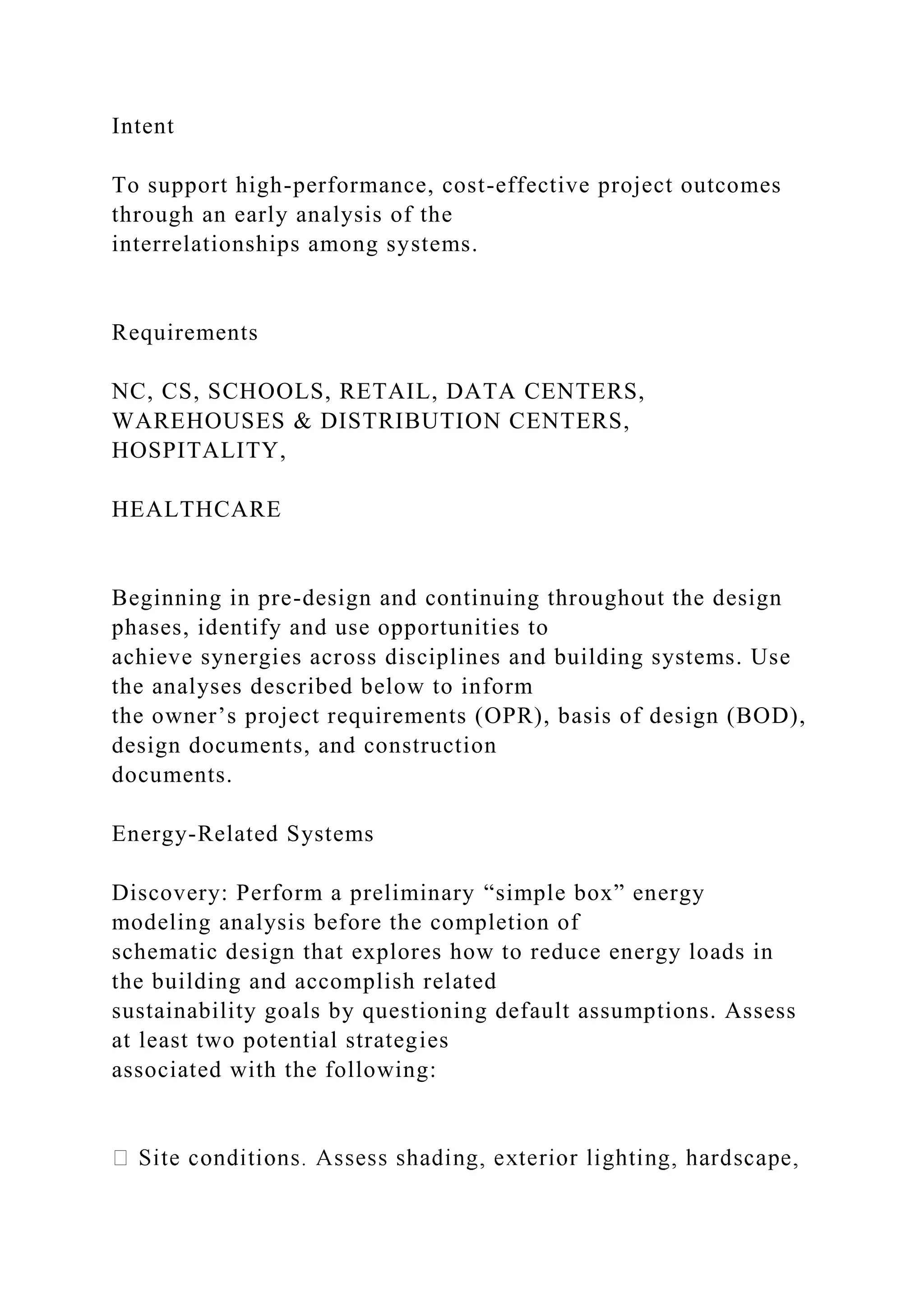 Intent
To support high-performance, cost-effective project outcomes
through an early analysis of the
interrelationships among systems.
Requirements
NC, CS, SCHOOLS, RETAIL, DATA CENTERS,
WAREHOUSES & DISTRIBUTION CENTERS,
HOSPITALITY,
HEALTHCARE
Beginning in pre-design and continuing throughout the design
phases, identify and use opportunities to
achieve synergies across disciplines and building systems. Use
the analyses described below to inform
the owner’s project requirements (OPR), basis of design (BOD),
design documents, and construction
documents.
Energy-Related Systems
Discovery: Perform a preliminary “simple box” energy
modeling analysis before the completion of
schematic design that explores how to reduce energy loads in
the building and accomplish related
sustainability goals by questioning default assumptions. Assess
at least two potential strategies
associated with the following:
 