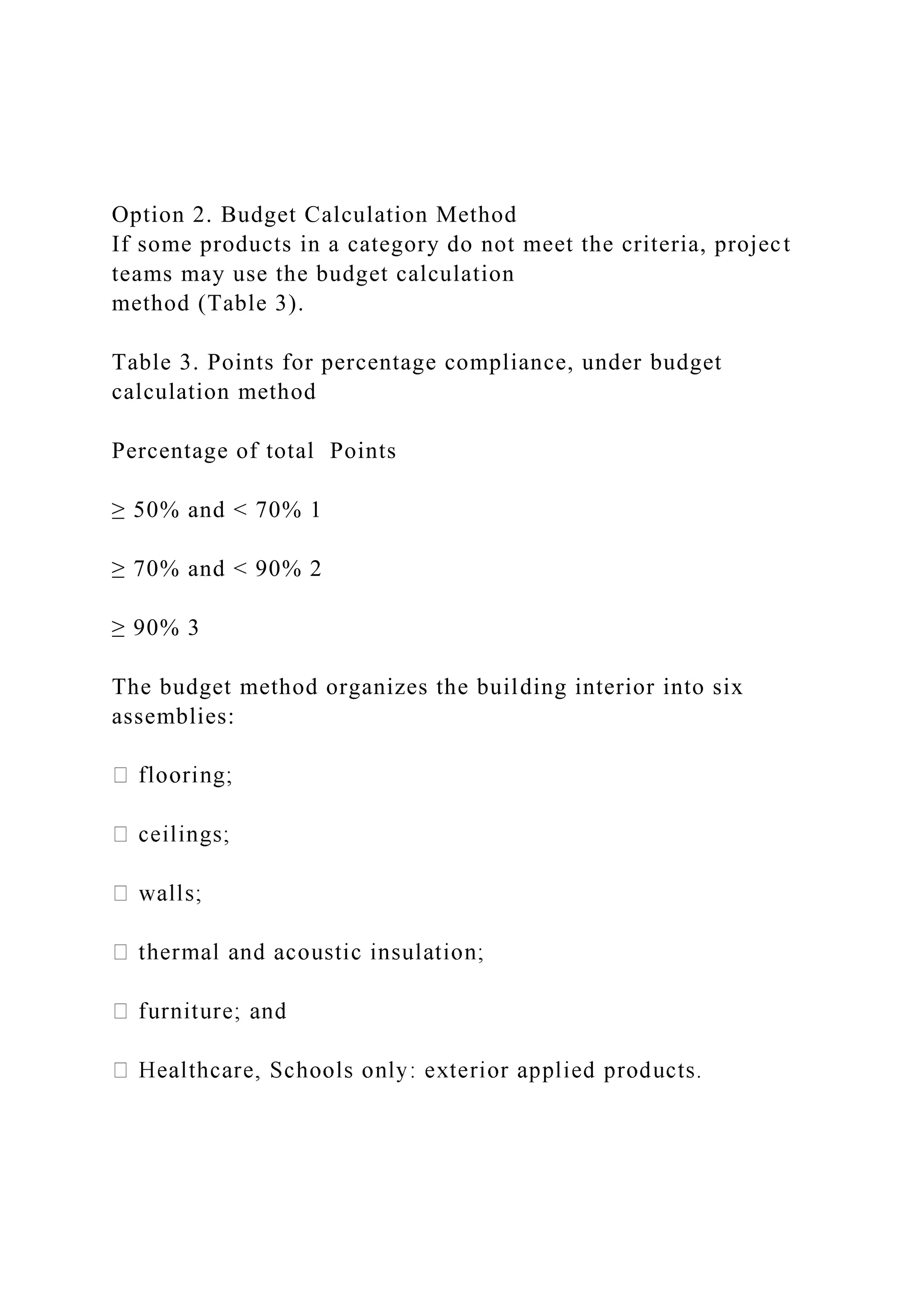 Option 2. Budget Calculation Method
If some products in a category do not meet the criteria, project
teams may use the budget calculation
method (Table 3).
Table 3. Points for percentage compliance, under budget
calculation method
Percentage of total Points
≥ 50% and < 70% 1
≥ 70% and < 90% 2
≥ 90% 3
The budget method organizes the building interior into six
assemblies:
 