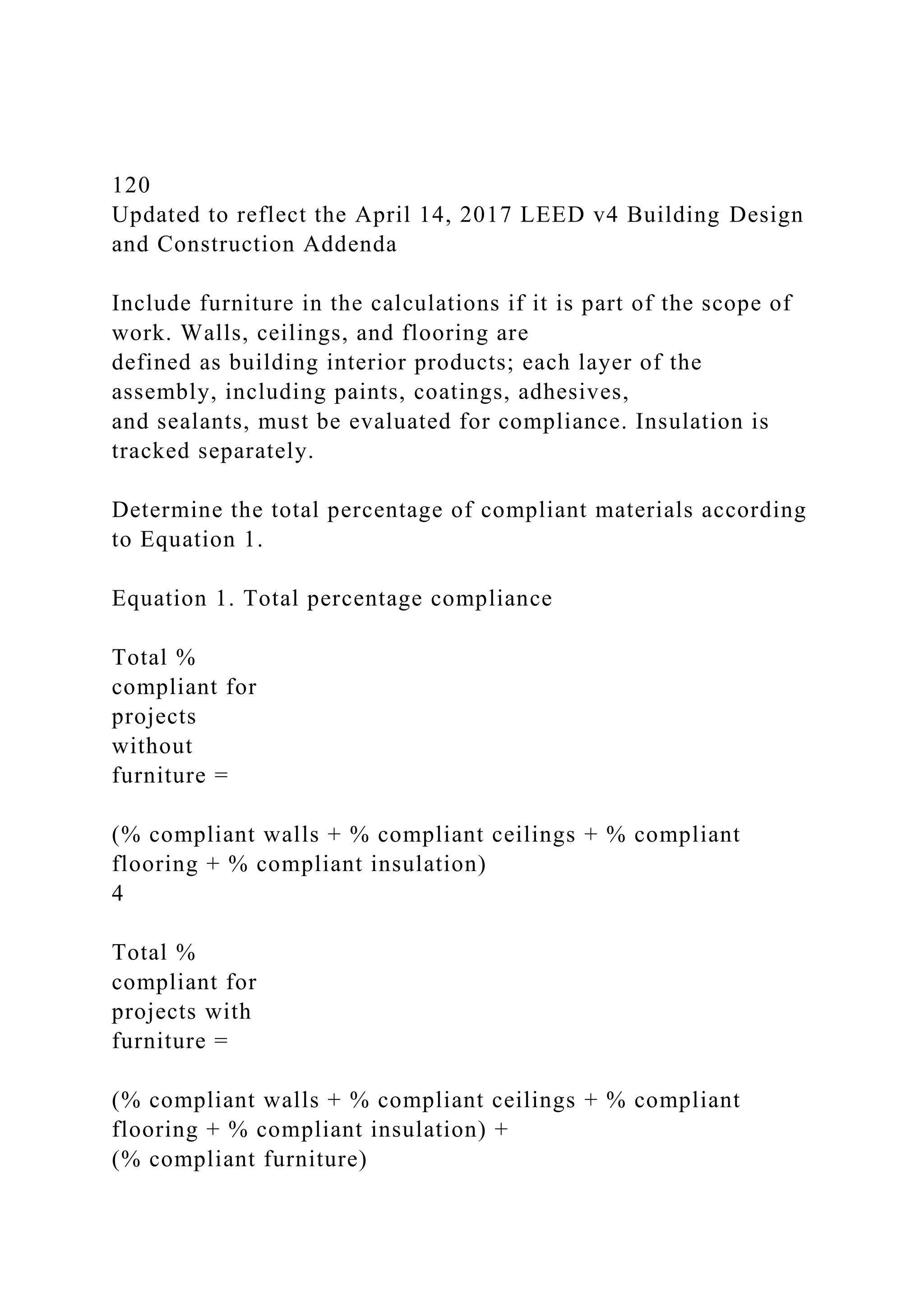 120
Updated to reflect the April 14, 2017 LEED v4 Building Design
and Construction Addenda
Include furniture in the calculations if it is part of the scope of
work. Walls, ceilings, and flooring are
defined as building interior products; each layer of the
assembly, including paints, coatings, adhesives,
and sealants, must be evaluated for compliance. Insulation is
tracked separately.
Determine the total percentage of compliant materials according
to Equation 1.
Equation 1. Total percentage compliance
Total %
compliant for
projects
without
furniture =
(% compliant walls + % compliant ceilings + % compliant
flooring + % compliant insulation)
4
Total %
compliant for
projects with
furniture =
(% compliant walls + % compliant ceilings + % compliant
flooring + % compliant insulation) +
(% compliant furniture)
 
