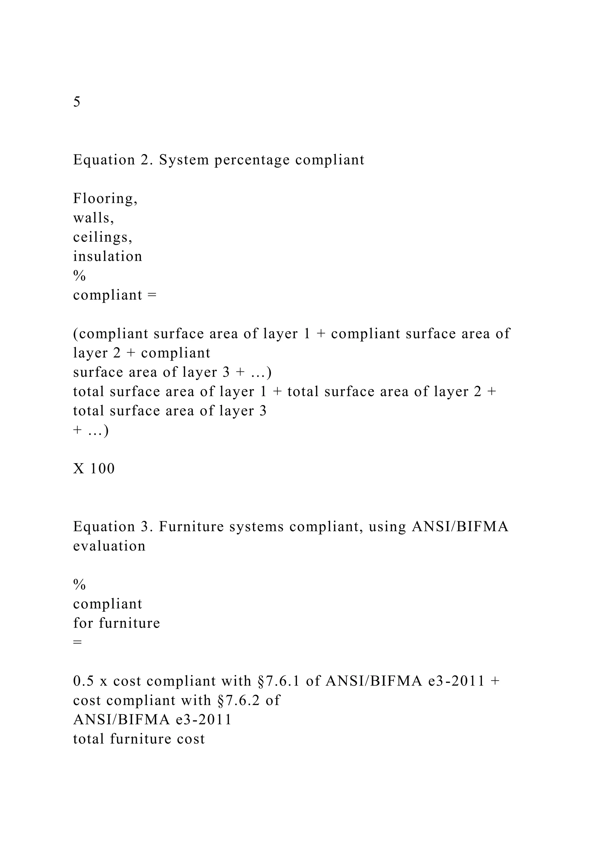 5
Equation 2. System percentage compliant
Flooring,
walls,
ceilings,
insulation
%
compliant =
(compliant surface area of layer 1 + compliant surface area of
layer 2 + compliant
surface area of layer 3 + …)
total surface area of layer 1 + total surface area of layer 2 +
total surface area of layer 3
+ …)
X 100
Equation 3. Furniture systems compliant, using ANSI/BIFMA
evaluation
%
compliant
for furniture
=
0.5 x cost compliant with §7.6.1 of ANSI/BIFMA e3-2011 +
cost compliant with §7.6.2 of
ANSI/BIFMA e3-2011
total furniture cost
 