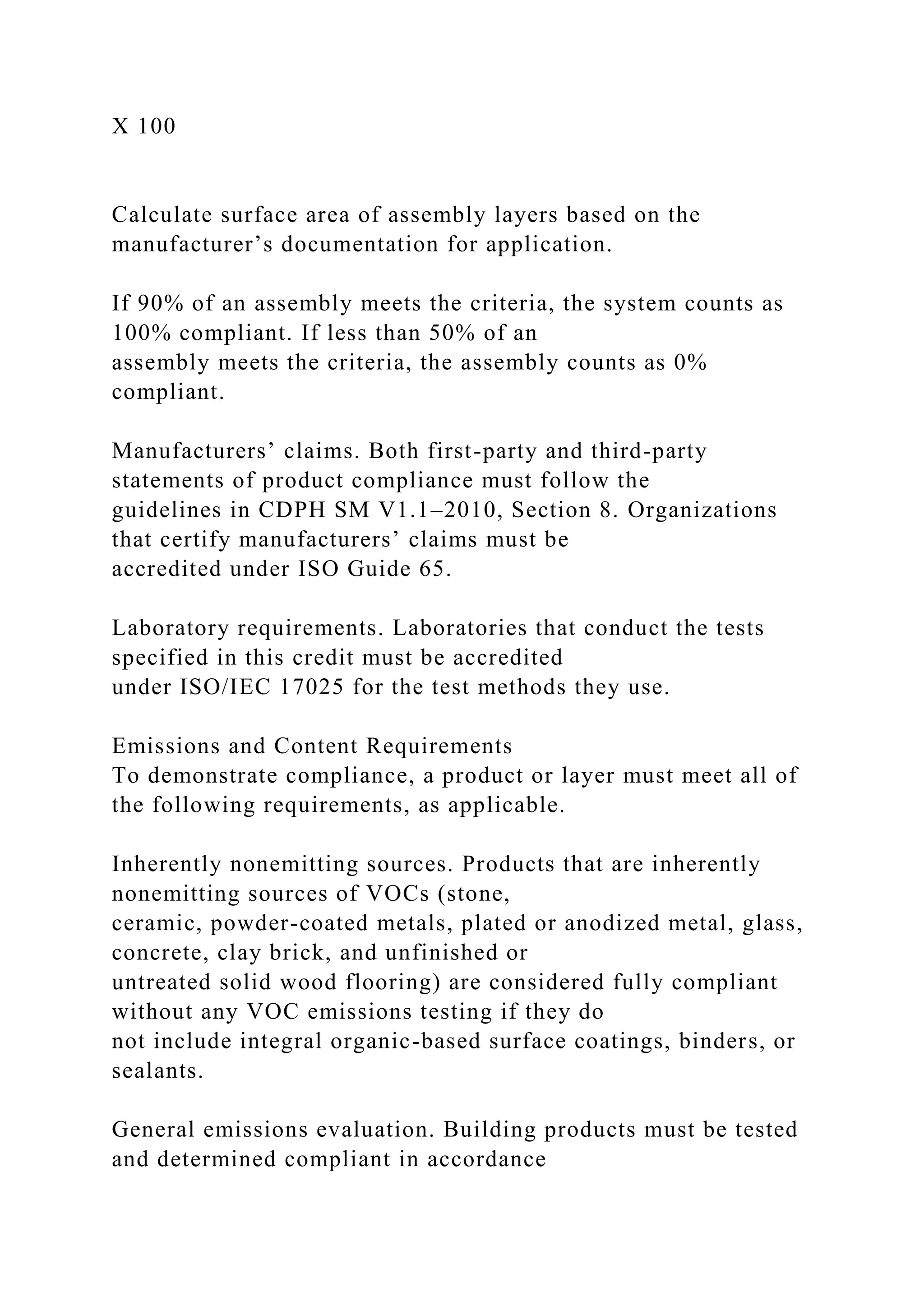 X 100
Calculate surface area of assembly layers based on the
manufacturer’s documentation for application.
If 90% of an assembly meets the criteria, the system counts as
100% compliant. If less than 50% of an
assembly meets the criteria, the assembly counts as 0%
compliant.
Manufacturers’ claims. Both first-party and third-party
statements of product compliance must follow the
guidelines in CDPH SM V1.1–2010, Section 8. Organizations
that certify manufacturers’ claims must be
accredited under ISO Guide 65.
Laboratory requirements. Laboratories that conduct the tests
specified in this credit must be accredited
under ISO/IEC 17025 for the test methods they use.
Emissions and Content Requirements
To demonstrate compliance, a product or layer must meet all of
the following requirements, as applicable.
Inherently nonemitting sources. Products that are inherently
nonemitting sources of VOCs (stone,
ceramic, powder-coated metals, plated or anodized metal, glass,
concrete, clay brick, and unfinished or
untreated solid wood flooring) are considered fully compliant
without any VOC emissions testing if they do
not include integral organic-based surface coatings, binders, or
sealants.
General emissions evaluation. Building products must be tested
and determined compliant in accordance
 