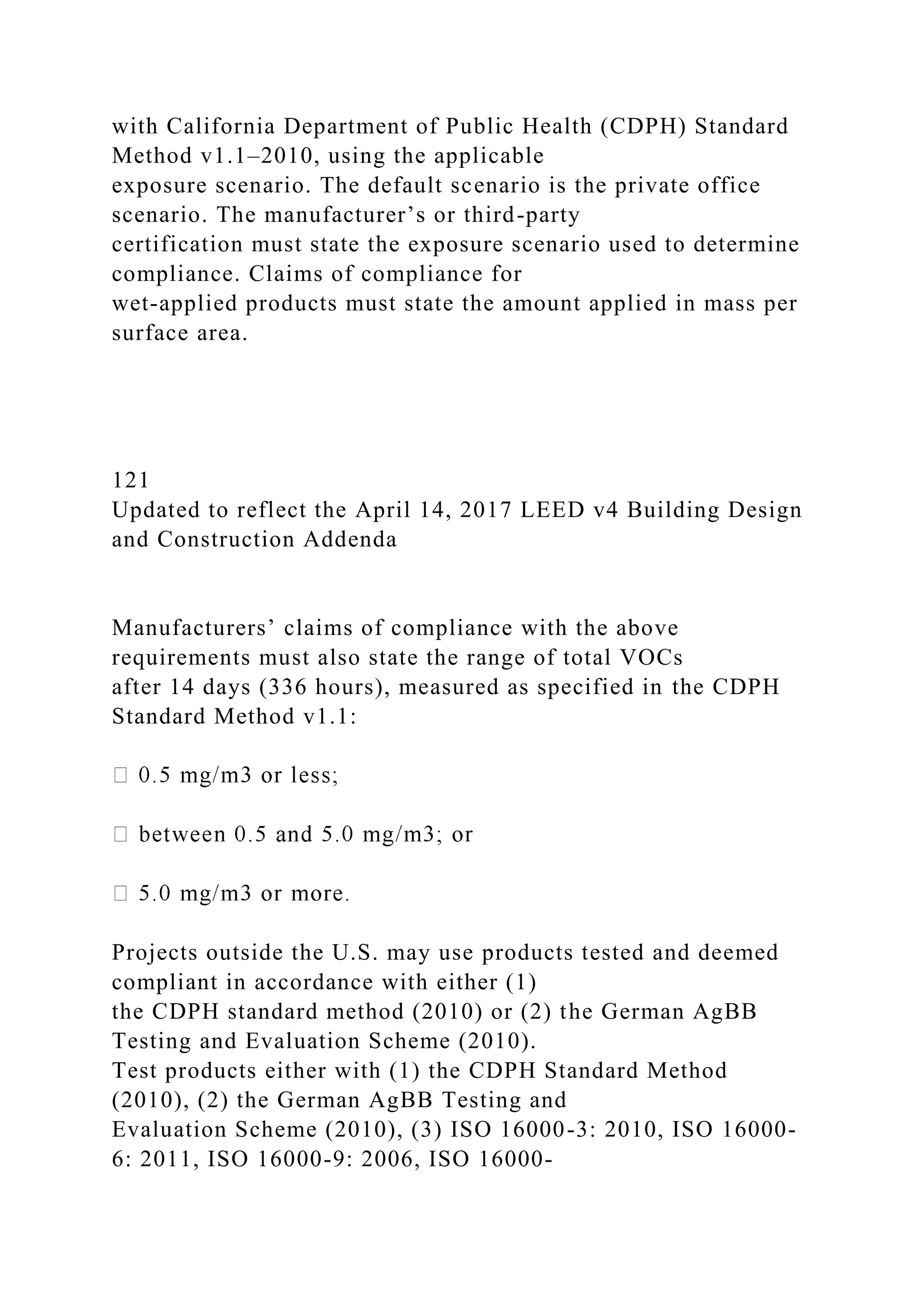 with California Department of Public Health (CDPH) Standard
Method v1.1–2010, using the applicable
exposure scenario. The default scenario is the private office
scenario. The manufacturer’s or third-party
certification must state the exposure scenario used to determine
compliance. Claims of compliance for
wet-applied products must state the amount applied in mass per
surface area.
121
Updated to reflect the April 14, 2017 LEED v4 Building Design
and Construction Addenda
Manufacturers’ claims of compliance with the above
requirements must also state the range of total VOCs
after 14 days (336 hours), measured as specified in the CDPH
Standard Method v1.1:
Projects outside the U.S. may use products tested and deemed
compliant in accordance with either (1)
the CDPH standard method (2010) or (2) the German AgBB
Testing and Evaluation Scheme (2010).
Test products either with (1) the CDPH Standard Method
(2010), (2) the German AgBB Testing and
Evaluation Scheme (2010), (3) ISO 16000-3: 2010, ISO 16000-
6: 2011, ISO 16000-9: 2006, ISO 16000-
 
