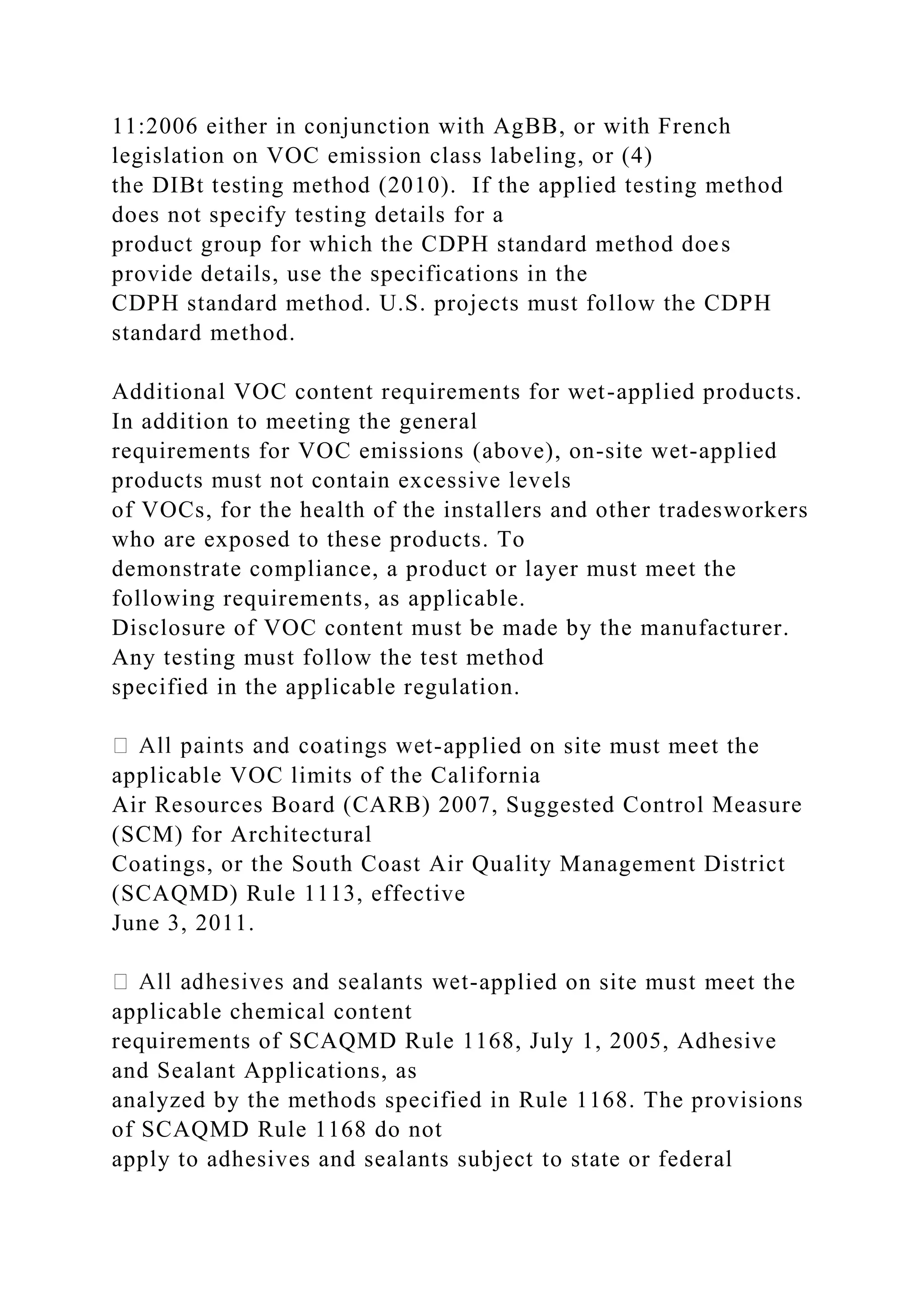 11:2006 either in conjunction with AgBB, or with French
legislation on VOC emission class labeling, or (4)
the DIBt testing method (2010). If the applied testing method
does not specify testing details for a
product group for which the CDPH standard method does
provide details, use the specifications in the
CDPH standard method. U.S. projects must follow the CDPH
standard method.
Additional VOC content requirements for wet-applied products.
In addition to meeting the general
requirements for VOC emissions (above), on-site wet-applied
products must not contain excessive levels
of VOCs, for the health of the installers and other tradesworkers
who are exposed to these products. To
demonstrate compliance, a product or layer must meet the
following requirements, as applicable.
Disclosure of VOC content must be made by the manufacturer.
Any testing must follow the test method
specified in the applicable regulation.
-applied on site must meet the
applicable VOC limits of the California
Air Resources Board (CARB) 2007, Suggested Control Measure
(SCM) for Architectural
Coatings, or the South Coast Air Quality Management District
(SCAQMD) Rule 1113, effective
June 3, 2011.
-applied on site must meet the
applicable chemical content
requirements of SCAQMD Rule 1168, July 1, 2005, Adhesive
and Sealant Applications, as
analyzed by the methods specified in Rule 1168. The provisions
of SCAQMD Rule 1168 do not
apply to adhesives and sealants subject to state or federal
 