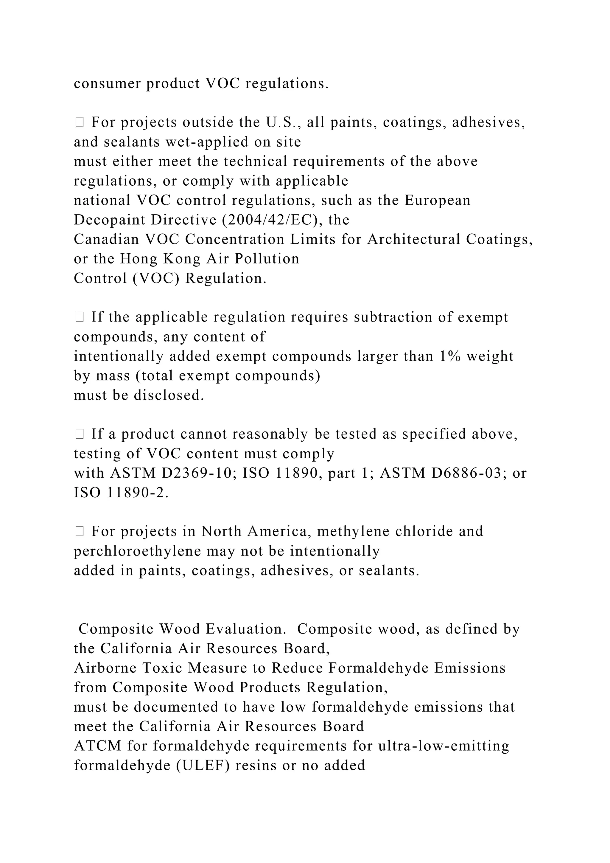 consumer product VOC regulations.
and sealants wet-applied on site
must either meet the technical requirements of the above
regulations, or comply with applicable
national VOC control regulations, such as the European
Decopaint Directive (2004/42/EC), the
Canadian VOC Concentration Limits for Architectural Coatings,
or the Hong Kong Air Pollution
Control (VOC) Regulation.
traction of exempt
compounds, any content of
intentionally added exempt compounds larger than 1% weight
by mass (total exempt compounds)
must be disclosed.
testing of VOC content must comply
with ASTM D2369-10; ISO 11890, part 1; ASTM D6886-03; or
ISO 11890-2.
perchloroethylene may not be intentionally
added in paints, coatings, adhesives, or sealants.
Composite Wood Evaluation. Composite wood, as defined by
the California Air Resources Board,
Airborne Toxic Measure to Reduce Formaldehyde Emissions
from Composite Wood Products Regulation,
must be documented to have low formaldehyde emissions that
meet the California Air Resources Board
ATCM for formaldehyde requirements for ultra-low-emitting
formaldehyde (ULEF) resins or no added
 
