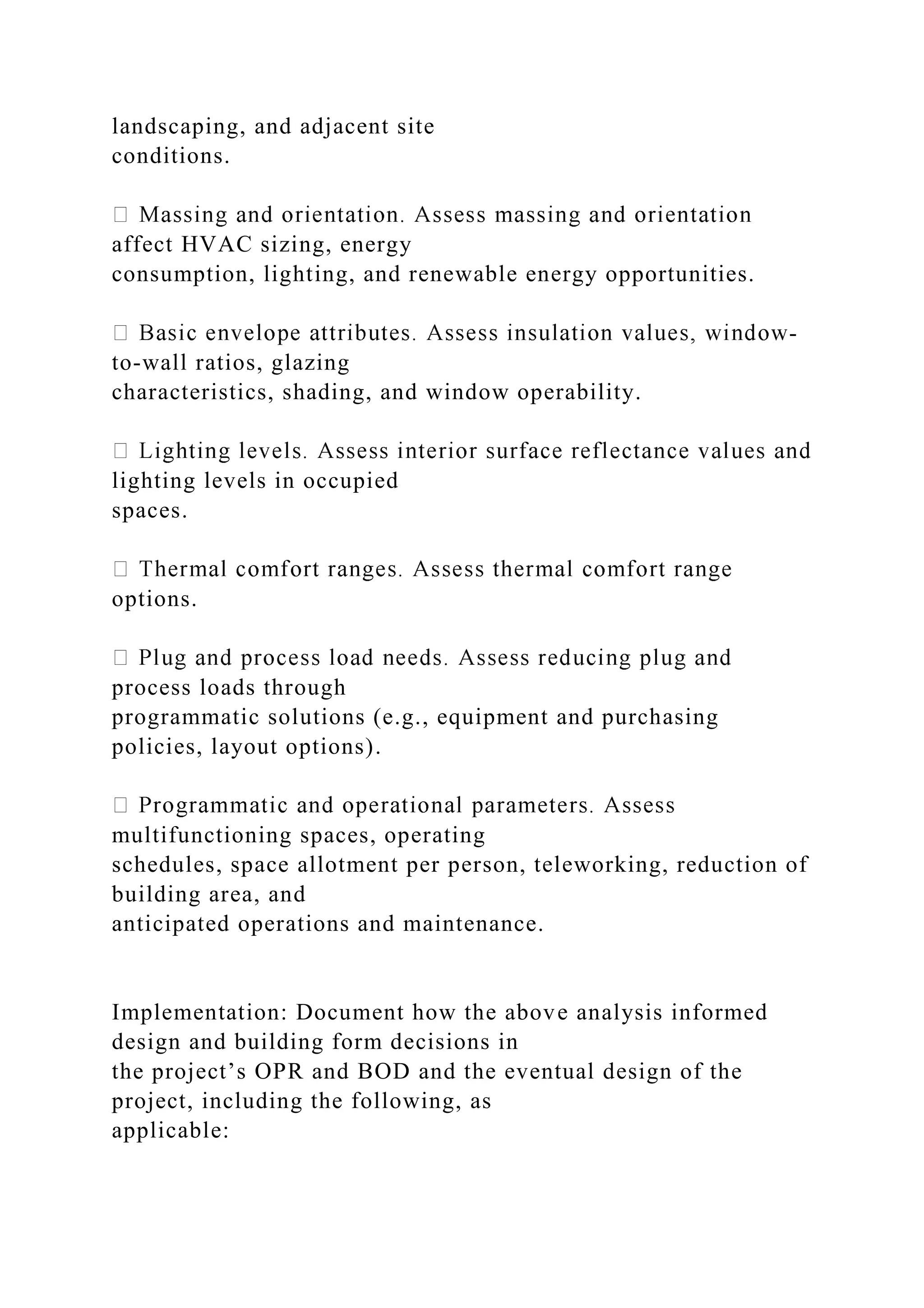 landscaping, and adjacent site
conditions.
affect HVAC sizing, energy
consumption, lighting, and renewable energy opportunities.
-
to-wall ratios, glazing
characteristics, shading, and window operability.
lighting levels in occupied
spaces.
options.
process loads through
programmatic solutions (e.g., equipment and purchasing
policies, layout options).
multifunctioning spaces, operating
schedules, space allotment per person, teleworking, reduction of
building area, and
anticipated operations and maintenance.
Implementation: Document how the above analysis informed
design and building form decisions in
the project’s OPR and BOD and the eventual design of the
project, including the following, as
applicable:
 