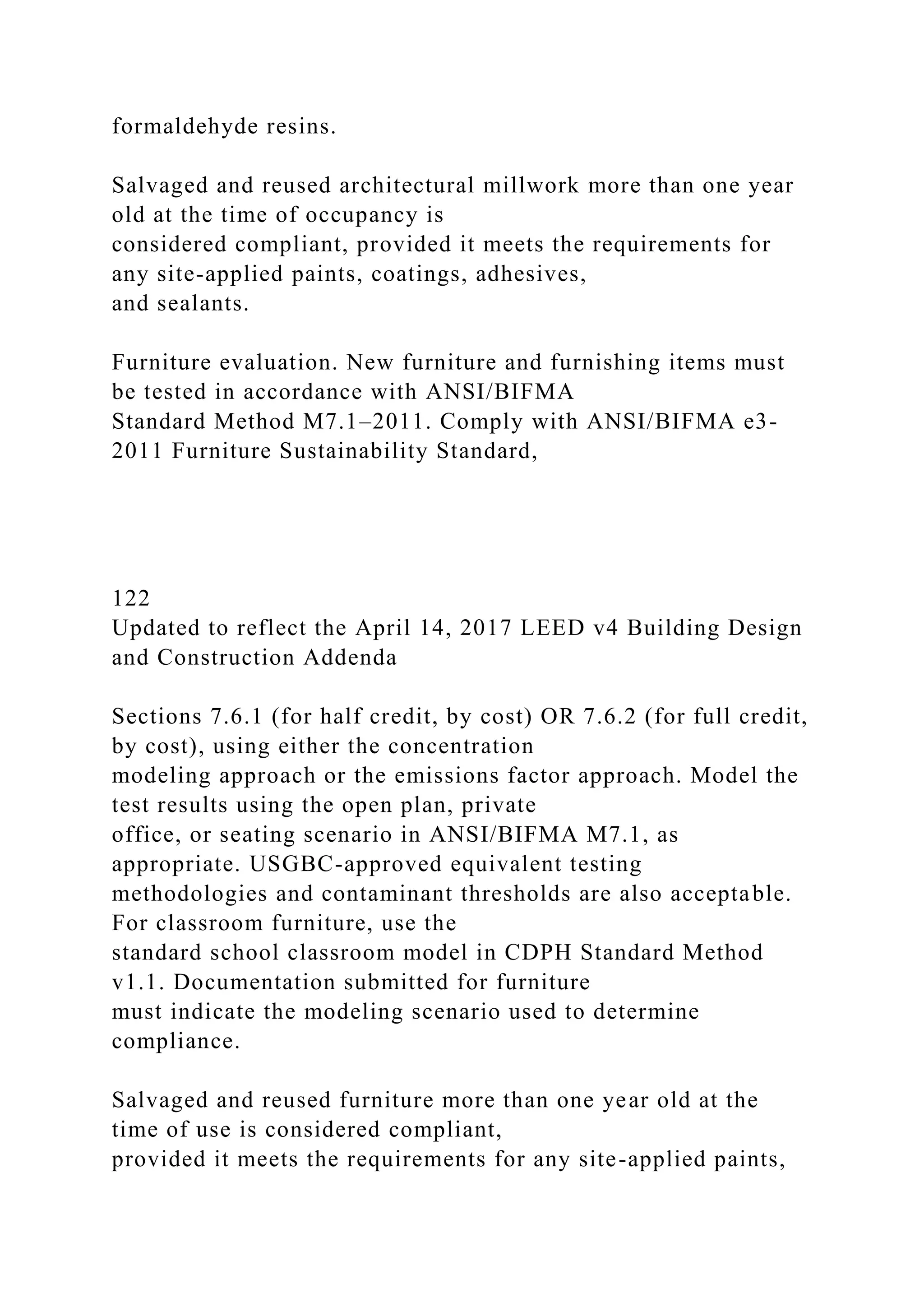 formaldehyde resins.
Salvaged and reused architectural millwork more than one year
old at the time of occupancy is
considered compliant, provided it meets the requirements for
any site-applied paints, coatings, adhesives,
and sealants.
Furniture evaluation. New furniture and furnishing items must
be tested in accordance with ANSI/BIFMA
Standard Method M7.1–2011. Comply with ANSI/BIFMA e3-
2011 Furniture Sustainability Standard,
122
Updated to reflect the April 14, 2017 LEED v4 Building Design
and Construction Addenda
Sections 7.6.1 (for half credit, by cost) OR 7.6.2 (for full credit,
by cost), using either the concentration
modeling approach or the emissions factor approach. Model the
test results using the open plan, private
office, or seating scenario in ANSI/BIFMA M7.1, as
appropriate. USGBC-approved equivalent testing
methodologies and contaminant thresholds are also acceptable.
For classroom furniture, use the
standard school classroom model in CDPH Standard Method
v1.1. Documentation submitted for furniture
must indicate the modeling scenario used to determine
compliance.
Salvaged and reused furniture more than one year old at the
time of use is considered compliant,
provided it meets the requirements for any site-applied paints,
 