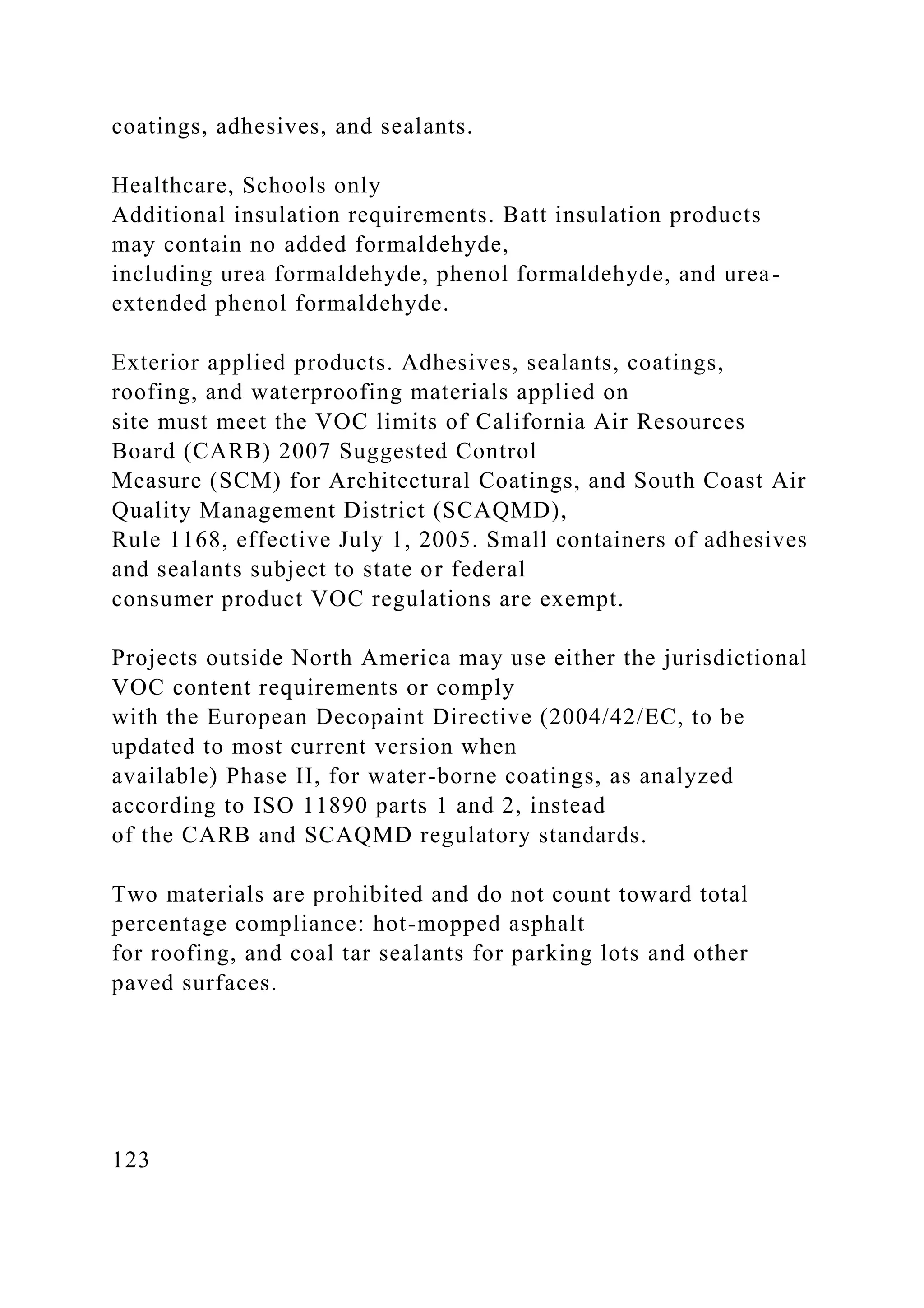coatings, adhesives, and sealants.
Healthcare, Schools only
Additional insulation requirements. Batt insulation products
may contain no added formaldehyde,
including urea formaldehyde, phenol formaldehyde, and urea-
extended phenol formaldehyde.
Exterior applied products. Adhesives, sealants, coatings,
roofing, and waterproofing materials applied on
site must meet the VOC limits of California Air Resources
Board (CARB) 2007 Suggested Control
Measure (SCM) for Architectural Coatings, and South Coast Air
Quality Management District (SCAQMD),
Rule 1168, effective July 1, 2005. Small containers of adhesives
and sealants subject to state or federal
consumer product VOC regulations are exempt.
Projects outside North America may use either the jurisdictional
VOC content requirements or comply
with the European Decopaint Directive (2004/42/EC, to be
updated to most current version when
available) Phase II, for water-borne coatings, as analyzed
according to ISO 11890 parts 1 and 2, instead
of the CARB and SCAQMD regulatory standards.
Two materials are prohibited and do not count toward total
percentage compliance: hot-mopped asphalt
for roofing, and coal tar sealants for parking lots and other
paved surfaces.
123
 