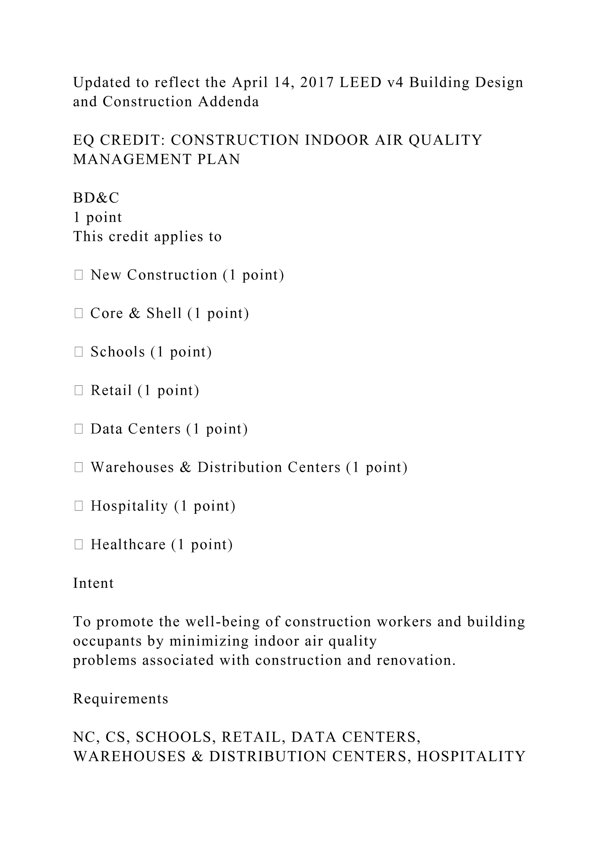 Updated to reflect the April 14, 2017 LEED v4 Building Design
and Construction Addenda
EQ CREDIT: CONSTRUCTION INDOOR AIR QUALITY
MANAGEMENT PLAN
BD&C
1 point
This credit applies to
Intent
To promote the well-being of construction workers and building
occupants by minimizing indoor air quality
problems associated with construction and renovation.
Requirements
NC, CS, SCHOOLS, RETAIL, DATA CENTERS,
WAREHOUSES & DISTRIBUTION CENTERS, HOSPITALITY
 