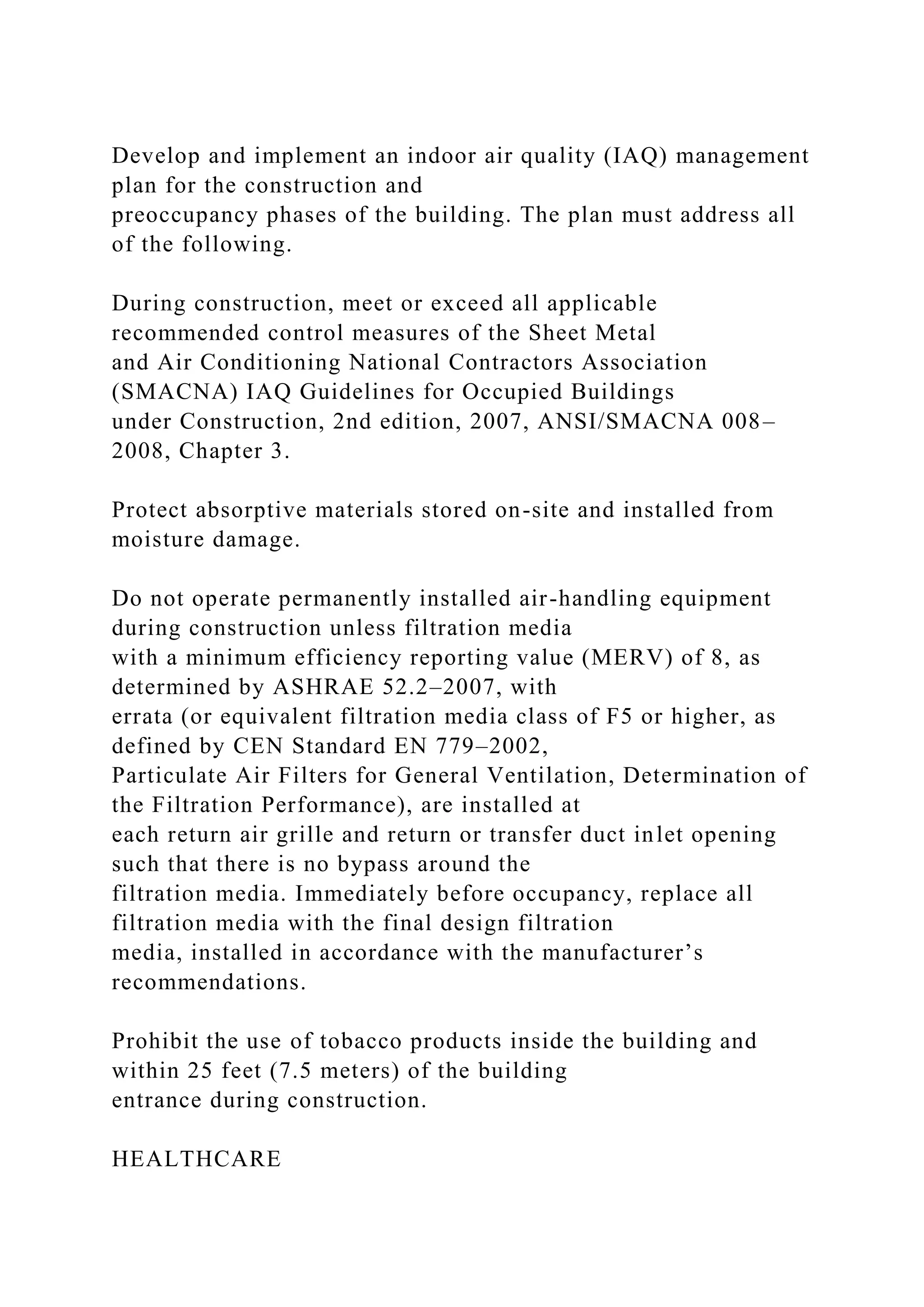 Develop and implement an indoor air quality (IAQ) management
plan for the construction and
preoccupancy phases of the building. The plan must address all
of the following.
During construction, meet or exceed all applicable
recommended control measures of the Sheet Metal
and Air Conditioning National Contractors Association
(SMACNA) IAQ Guidelines for Occupied Buildings
under Construction, 2nd edition, 2007, ANSI/SMACNA 008–
2008, Chapter 3.
Protect absorptive materials stored on-site and installed from
moisture damage.
Do not operate permanently installed air-handling equipment
during construction unless filtration media
with a minimum efficiency reporting value (MERV) of 8, as
determined by ASHRAE 52.2–2007, with
errata (or equivalent filtration media class of F5 or higher, as
defined by CEN Standard EN 779–2002,
Particulate Air Filters for General Ventilation, Determination of
the Filtration Performance), are installed at
each return air grille and return or transfer duct inlet opening
such that there is no bypass around the
filtration media. Immediately before occupancy, replace all
filtration media with the final design filtration
media, installed in accordance with the manufacturer’s
recommendations.
Prohibit the use of tobacco products inside the building and
within 25 feet (7.5 meters) of the building
entrance during construction.
HEALTHCARE
 