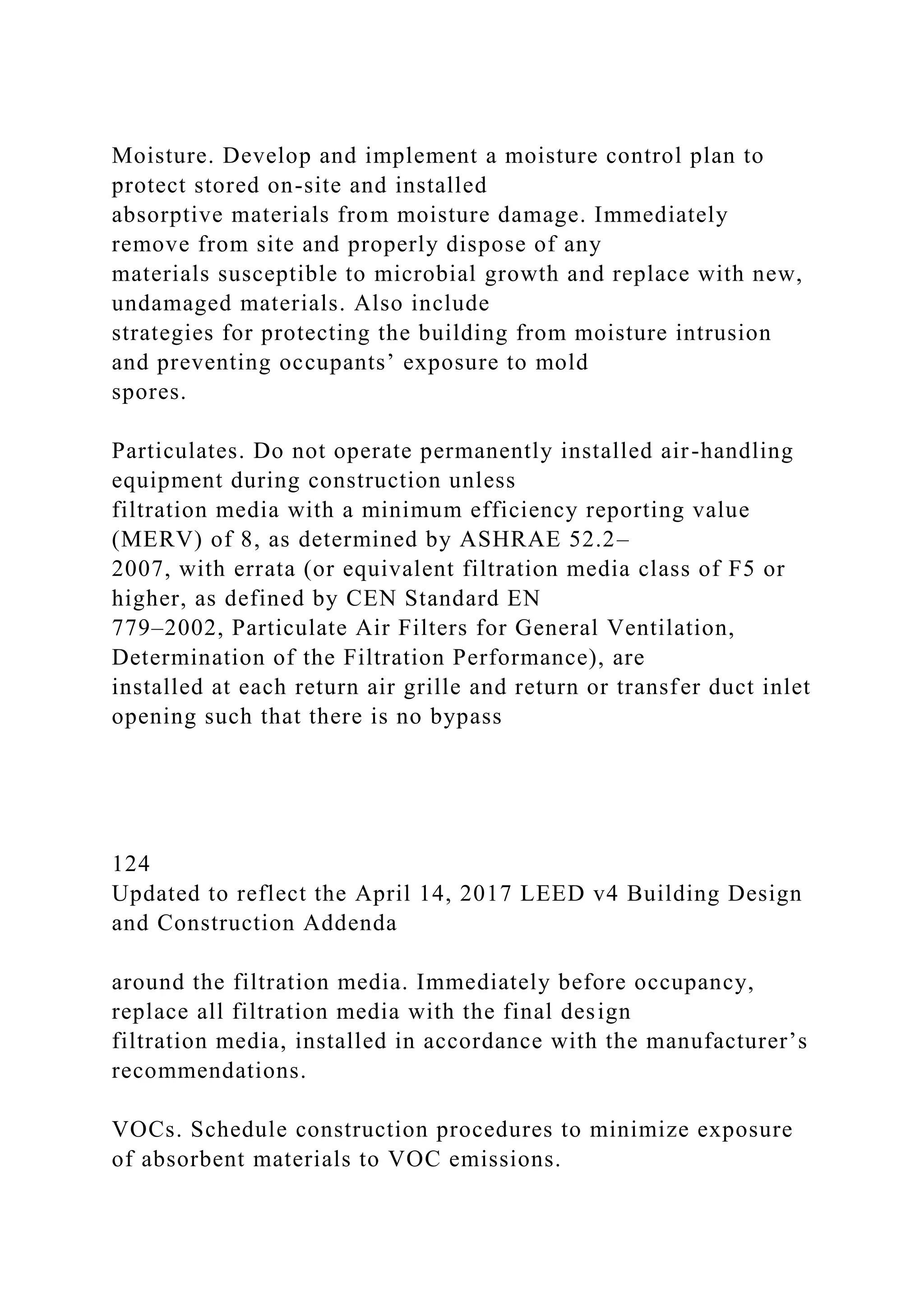 Moisture. Develop and implement a moisture control plan to
protect stored on-site and installed
absorptive materials from moisture damage. Immediately
remove from site and properly dispose of any
materials susceptible to microbial growth and replace with new,
undamaged materials. Also include
strategies for protecting the building from moisture intrusion
and preventing occupants’ exposure to mold
spores.
Particulates. Do not operate permanently installed air-handling
equipment during construction unless
filtration media with a minimum efficiency reporting value
(MERV) of 8, as determined by ASHRAE 52.2–
2007, with errata (or equivalent filtration media class of F5 or
higher, as defined by CEN Standard EN
779–2002, Particulate Air Filters for General Ventilation,
Determination of the Filtration Performance), are
installed at each return air grille and return or transfer duct inlet
opening such that there is no bypass
124
Updated to reflect the April 14, 2017 LEED v4 Building Design
and Construction Addenda
around the filtration media. Immediately before occupancy,
replace all filtration media with the final design
filtration media, installed in accordance with the manufacturer’s
recommendations.
VOCs. Schedule construction procedures to minimize exposure
of absorbent materials to VOC emissions.
 