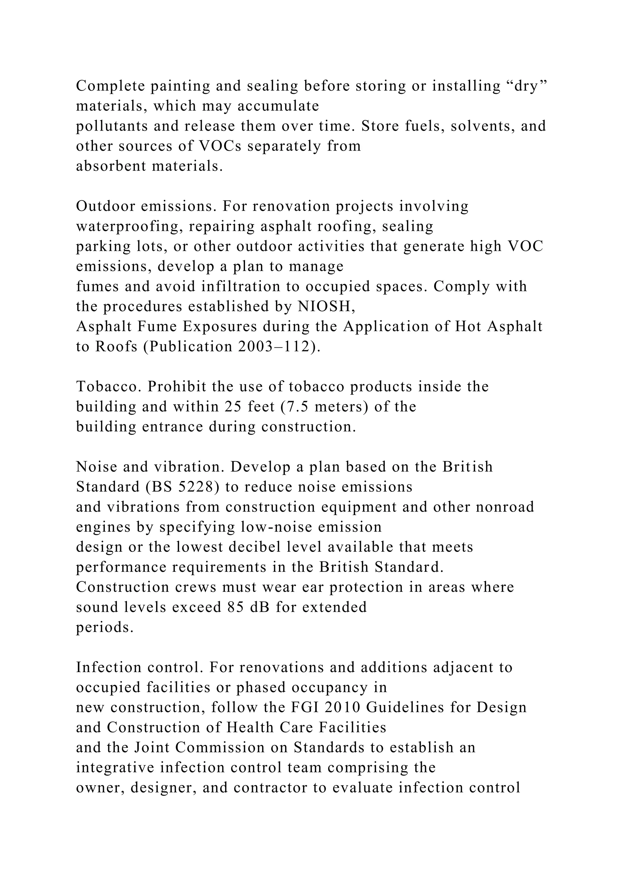 Complete painting and sealing before storing or installing “dry”
materials, which may accumulate
pollutants and release them over time. Store fuels, solvents, and
other sources of VOCs separately from
absorbent materials.
Outdoor emissions. For renovation projects involving
waterproofing, repairing asphalt roofing, sealing
parking lots, or other outdoor activities that generate high VOC
emissions, develop a plan to manage
fumes and avoid infiltration to occupied spaces. Comply with
the procedures established by NIOSH,
Asphalt Fume Exposures during the Application of Hot Asphalt
to Roofs (Publication 2003–112).
Tobacco. Prohibit the use of tobacco products inside the
building and within 25 feet (7.5 meters) of the
building entrance during construction.
Noise and vibration. Develop a plan based on the British
Standard (BS 5228) to reduce noise emissions
and vibrations from construction equipment and other nonroad
engines by specifying low-noise emission
design or the lowest decibel level available that meets
performance requirements in the British Standard.
Construction crews must wear ear protection in areas where
sound levels exceed 85 dB for extended
periods.
Infection control. For renovations and additions adjacent to
occupied facilities or phased occupancy in
new construction, follow the FGI 2010 Guidelines for Design
and Construction of Health Care Facilities
and the Joint Commission on Standards to establish an
integrative infection control team comprising the
owner, designer, and contractor to evaluate infection control
 