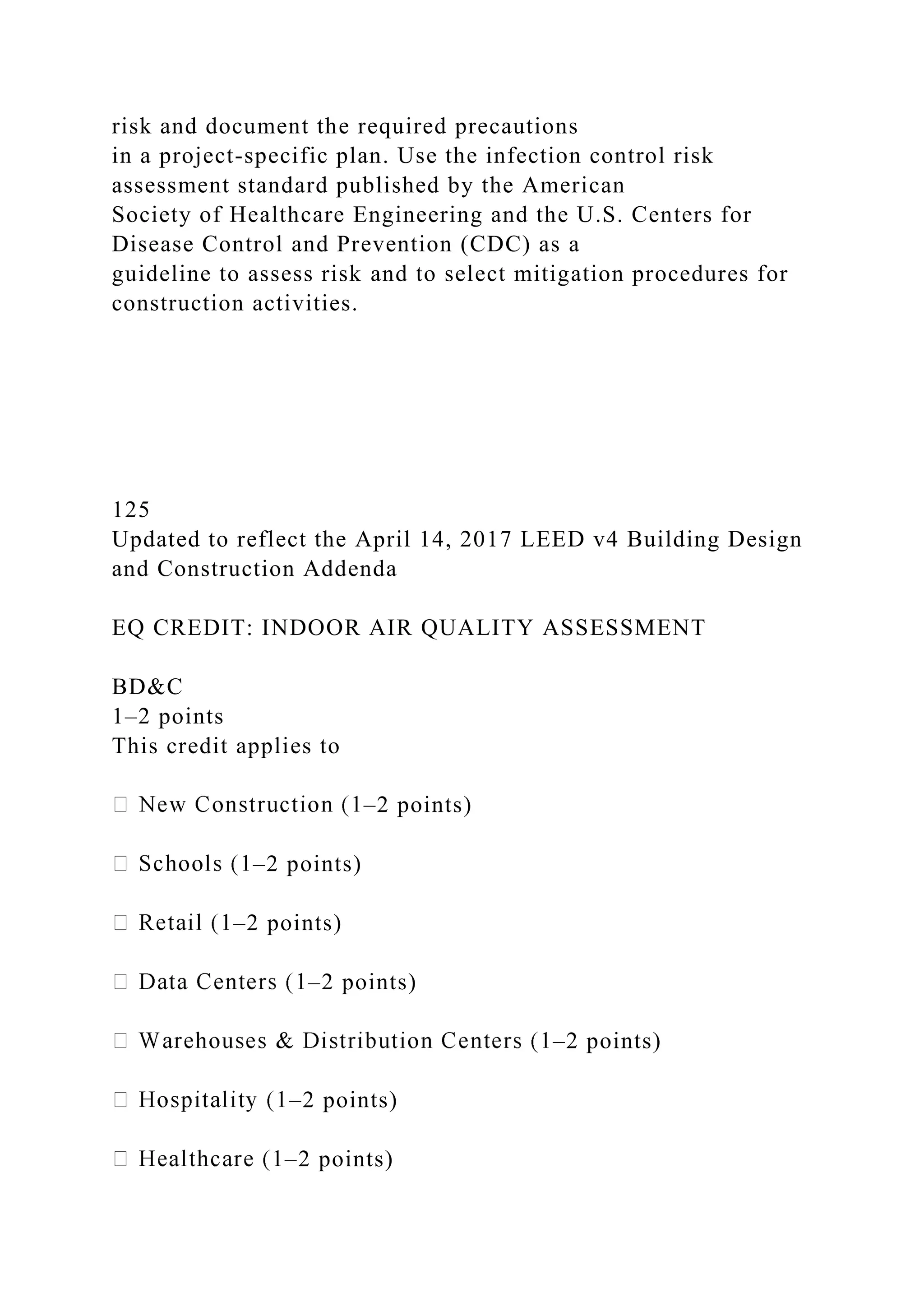 risk and document the required precautions
in a project-specific plan. Use the infection control risk
assessment standard published by the American
Society of Healthcare Engineering and the U.S. Centers for
Disease Control and Prevention (CDC) as a
guideline to assess risk and to select mitigation procedures for
construction activities.
125
Updated to reflect the April 14, 2017 LEED v4 Building Design
and Construction Addenda
EQ CREDIT: INDOOR AIR QUALITY ASSESSMENT
BD&C
1–2 points
This credit applies to
–2 points)
–2 points)
–2 points)
–2 points)
–2 points)
–2 points)
–2 points)
 