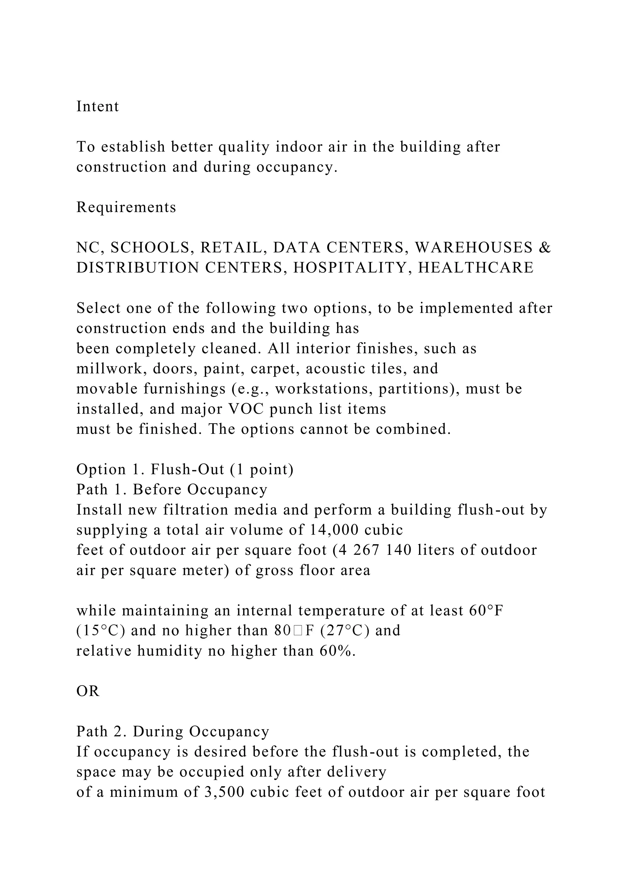 Intent
To establish better quality indoor air in the building after
construction and during occupancy.
Requirements
NC, SCHOOLS, RETAIL, DATA CENTERS, WAREHOUSES &
DISTRIBUTION CENTERS, HOSPITALITY, HEALTHCARE
Select one of the following two options, to be implemented after
construction ends and the building has
been completely cleaned. All interior finishes, such as
millwork, doors, paint, carpet, acoustic tiles, and
movable furnishings (e.g., workstations, partitions), must be
installed, and major VOC punch list items
must be finished. The options cannot be combined.
Option 1. Flush-Out (1 point)
Path 1. Before Occupancy
Install new filtration media and perform a building flush-out by
supplying a total air volume of 14,000 cubic
feet of outdoor air per square foot (4 267 140 liters of outdoor
air per square meter) of gross floor area
while maintaining an internal temperature of at least 60°F
relative humidity no higher than 60%.
OR
Path 2. During Occupancy
If occupancy is desired before the flush-out is completed, the
space may be occupied only after delivery
of a minimum of 3,500 cubic feet of outdoor air per square foot
 
