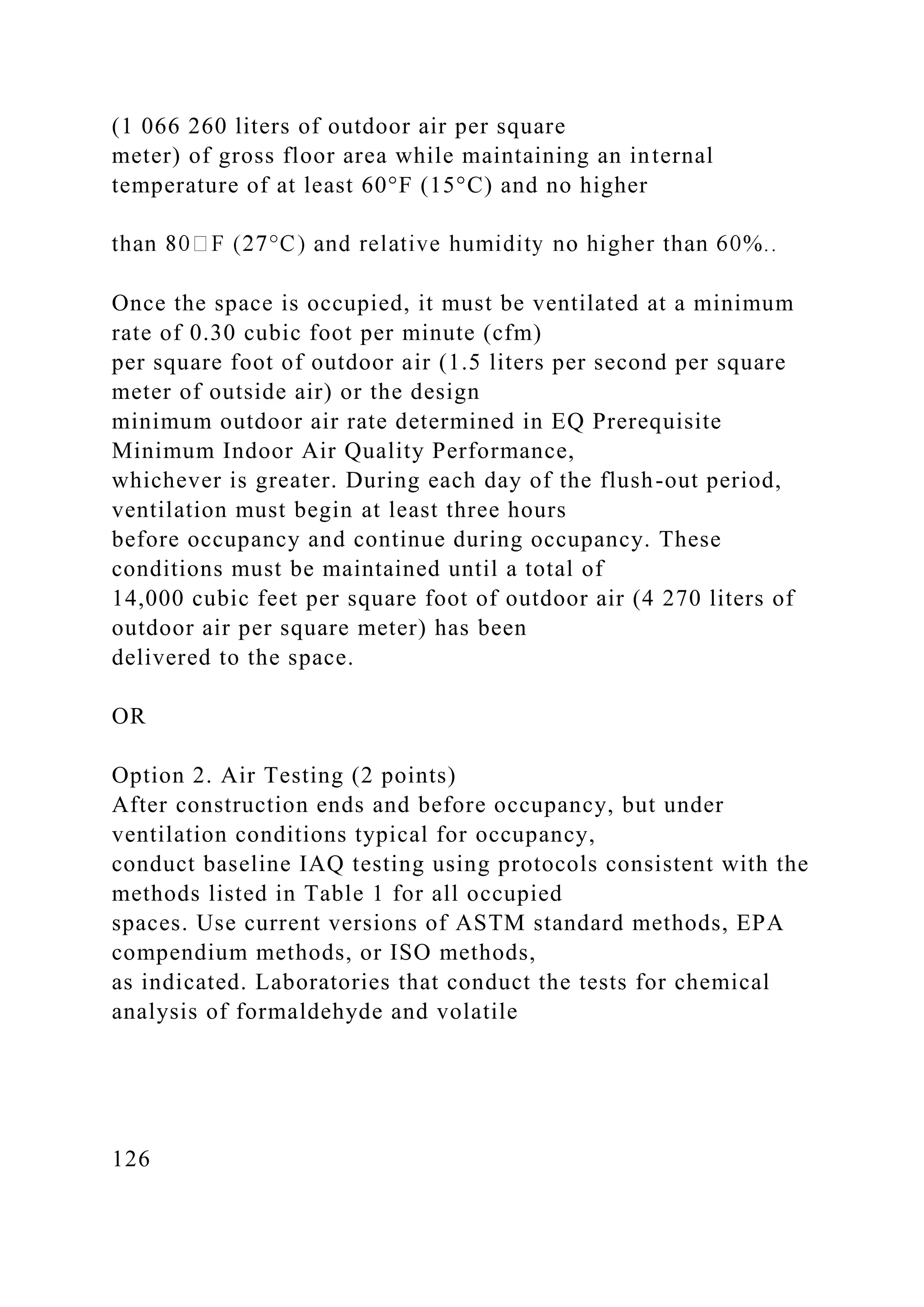 (1 066 260 liters of outdoor air per square
meter) of gross floor area while maintaining an internal
temperature of at least 60°F (15°C) and no higher
Once the space is occupied, it must be ventilated at a minimum
rate of 0.30 cubic foot per minute (cfm)
per square foot of outdoor air (1.5 liters per second per square
meter of outside air) or the design
minimum outdoor air rate determined in EQ Prerequisite
Minimum Indoor Air Quality Performance,
whichever is greater. During each day of the flush-out period,
ventilation must begin at least three hours
before occupancy and continue during occupancy. These
conditions must be maintained until a total of
14,000 cubic feet per square foot of outdoor air (4 270 liters of
outdoor air per square meter) has been
delivered to the space.
OR
Option 2. Air Testing (2 points)
After construction ends and before occupancy, but under
ventilation conditions typical for occupancy,
conduct baseline IAQ testing using protocols consistent with the
methods listed in Table 1 for all occupied
spaces. Use current versions of ASTM standard methods, EPA
compendium methods, or ISO methods,
as indicated. Laboratories that conduct the tests for chemical
analysis of formaldehyde and volatile
126
 