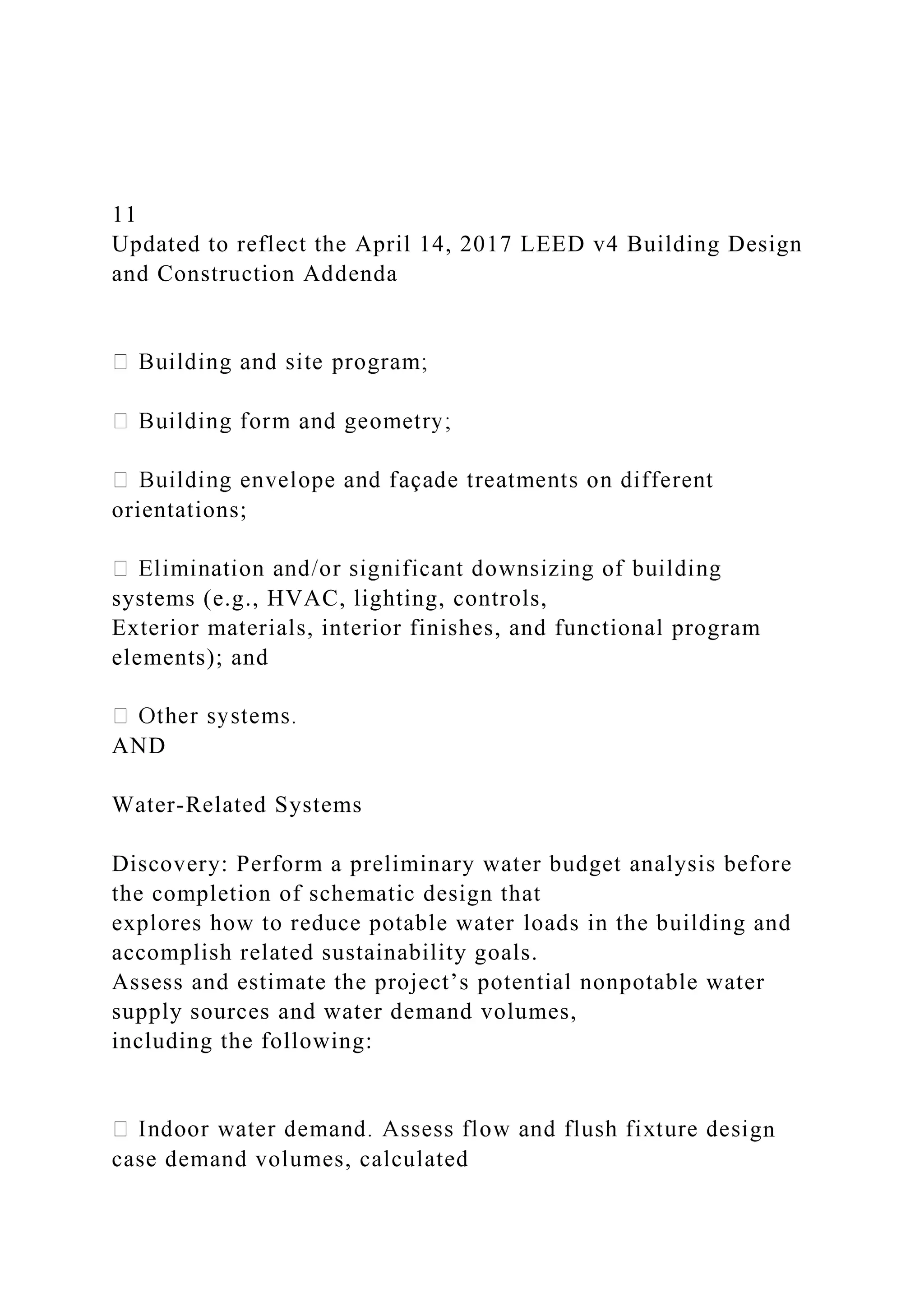 11
Updated to reflect the April 14, 2017 LEED v4 Building Design
and Construction Addenda
orientations;
systems (e.g., HVAC, lighting, controls,
Exterior materials, interior finishes, and functional program
elements); and
AND
Water-Related Systems
Discovery: Perform a preliminary water budget analysis before
the completion of schematic design that
explores how to reduce potable water loads in the building and
accomplish related sustainability goals.
Assess and estimate the project’s potential nonpotable water
supply sources and water demand volumes,
including the following:
gn
case demand volumes, calculated
 