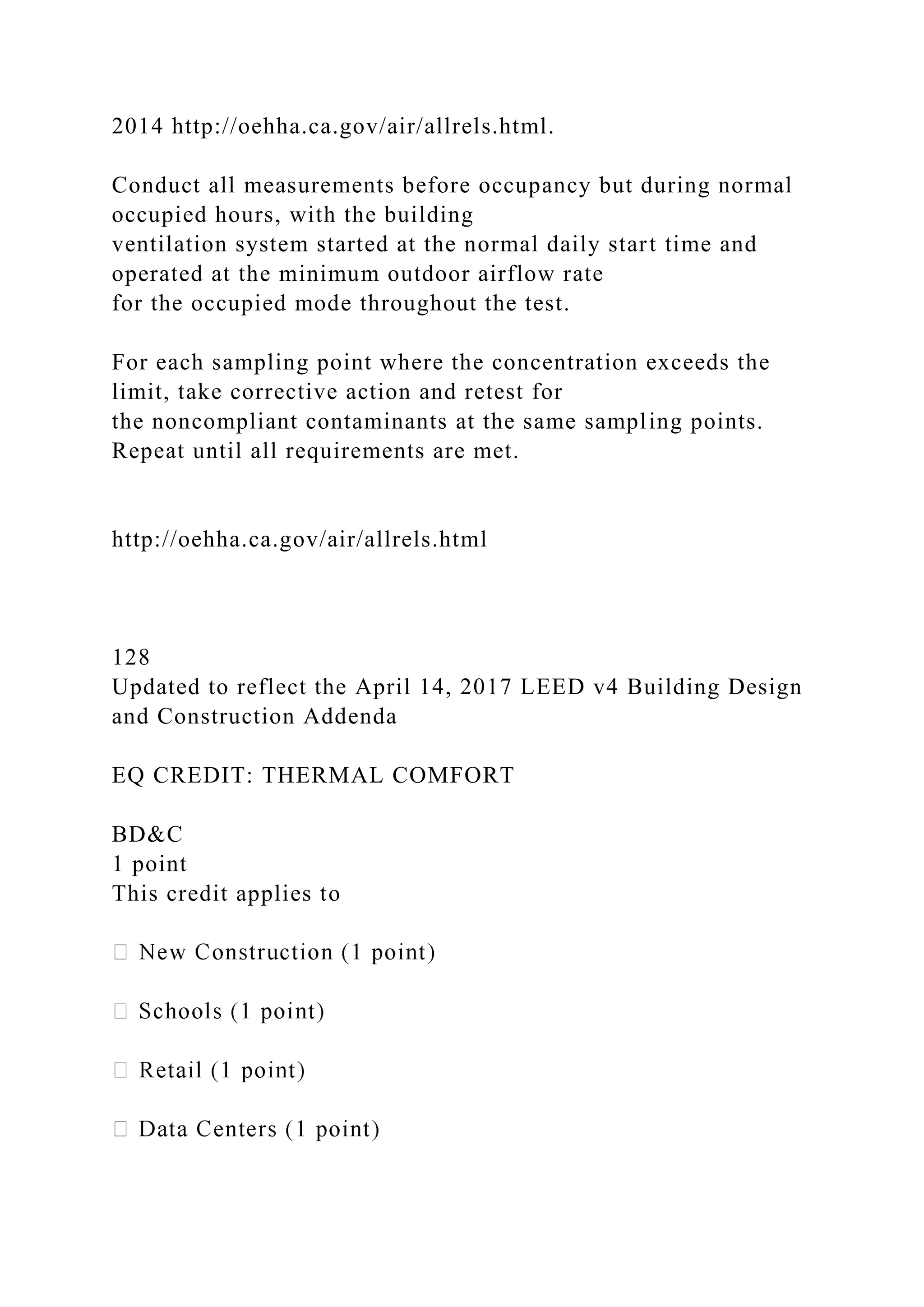 2014 http://oehha.ca.gov/air/allrels.html.
Conduct all measurements before occupancy but during normal
occupied hours, with the building
ventilation system started at the normal daily start time and
operated at the minimum outdoor airflow rate
for the occupied mode throughout the test.
For each sampling point where the concentration exceeds the
limit, take corrective action and retest for
the noncompliant contaminants at the same sampling points.
Repeat until all requirements are met.
http://oehha.ca.gov/air/allrels.html
128
Updated to reflect the April 14, 2017 LEED v4 Building Design
and Construction Addenda
EQ CREDIT: THERMAL COMFORT
BD&C
1 point
This credit applies to
 