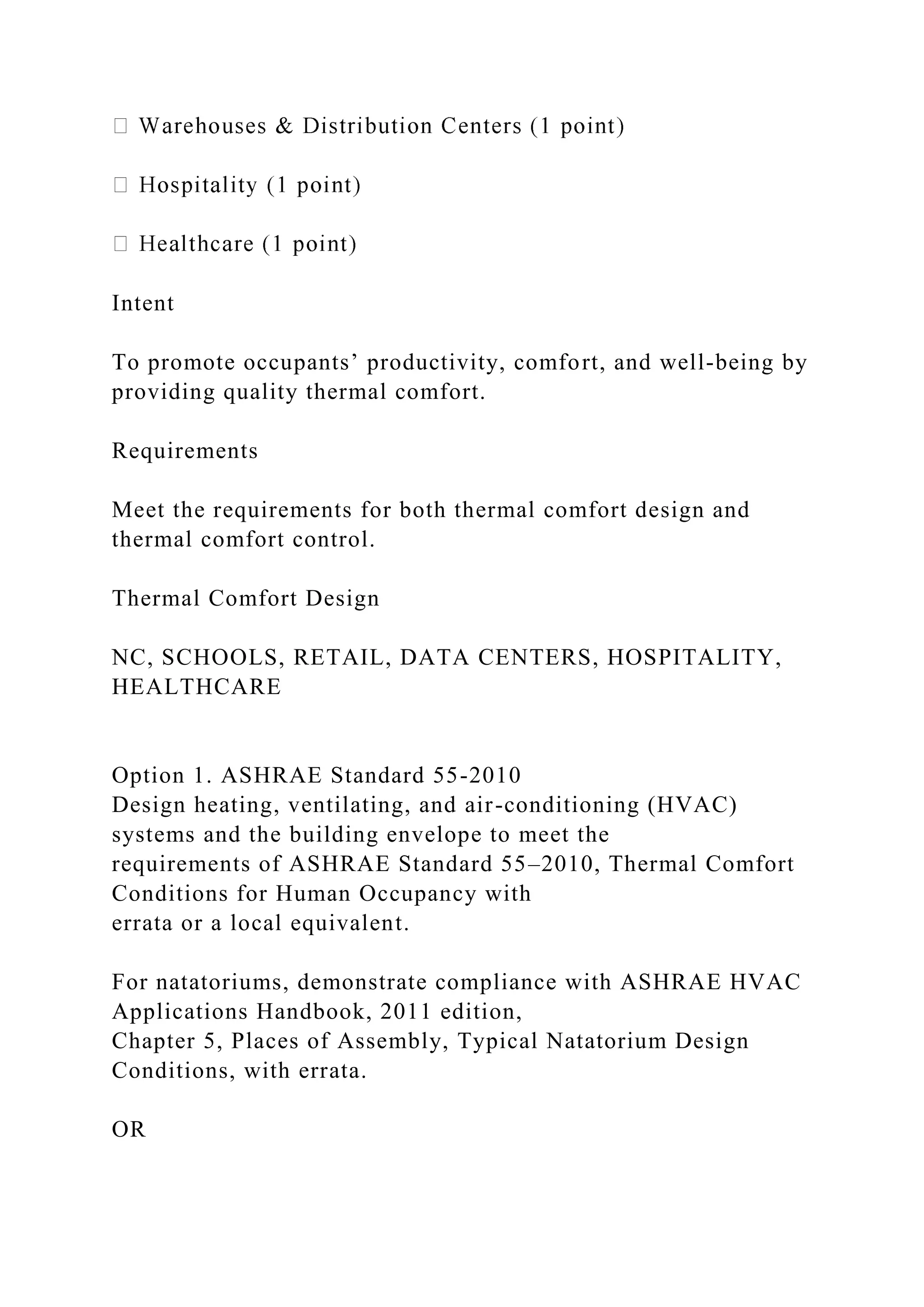 Intent
To promote occupants’ productivity, comfort, and well-being by
providing quality thermal comfort.
Requirements
Meet the requirements for both thermal comfort design and
thermal comfort control.
Thermal Comfort Design
NC, SCHOOLS, RETAIL, DATA CENTERS, HOSPITALITY,
HEALTHCARE
Option 1. ASHRAE Standard 55-2010
Design heating, ventilating, and air-conditioning (HVAC)
systems and the building envelope to meet the
requirements of ASHRAE Standard 55–2010, Thermal Comfort
Conditions for Human Occupancy with
errata or a local equivalent.
For natatoriums, demonstrate compliance with ASHRAE HVAC
Applications Handbook, 2011 edition,
Chapter 5, Places of Assembly, Typical Natatorium Design
Conditions, with errata.
OR
 