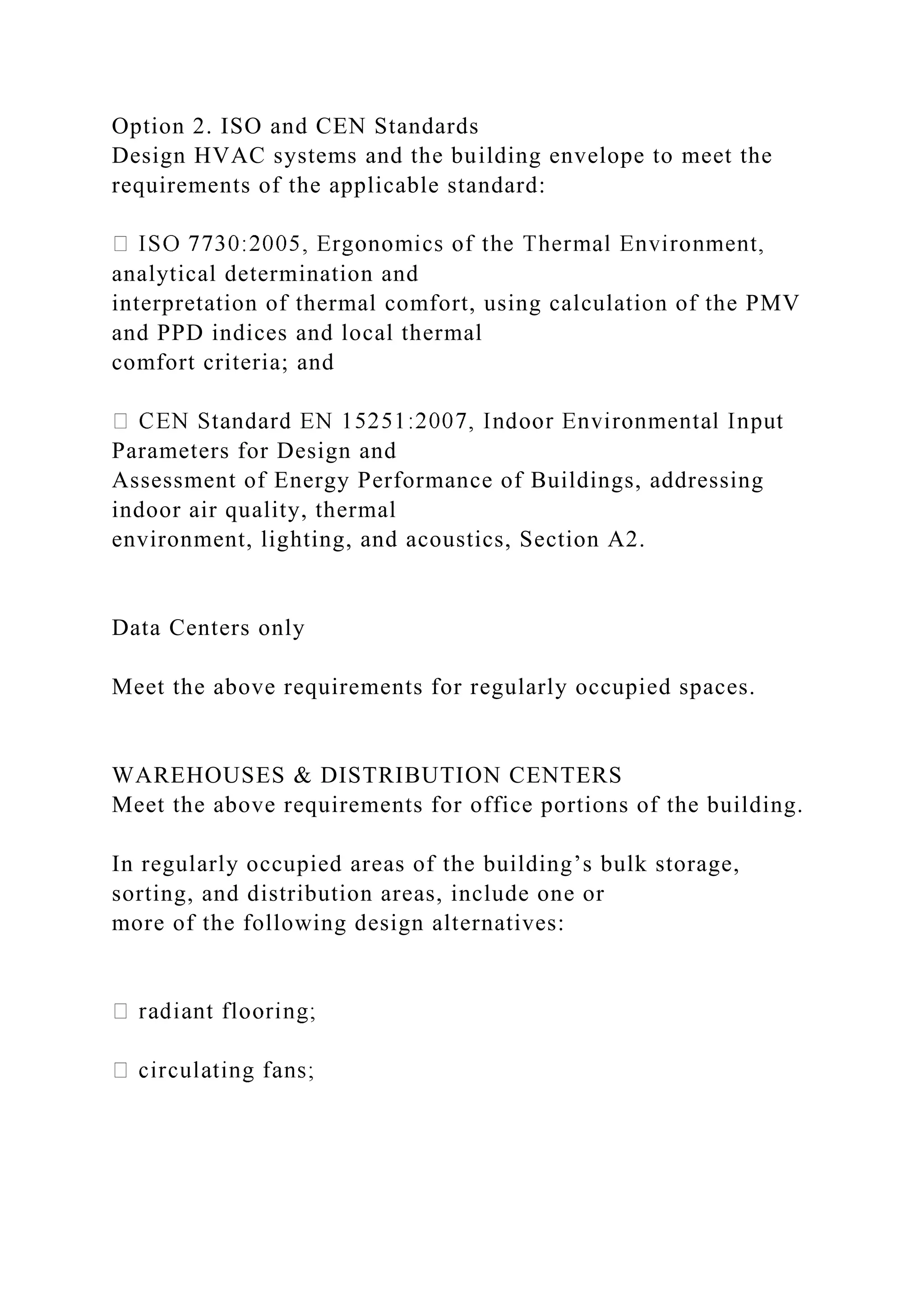 Option 2. ISO and CEN Standards
Design HVAC systems and the building envelope to meet the
requirements of the applicable standard:
analytical determination and
interpretation of thermal comfort, using calculation of the PMV
and PPD indices and local thermal
comfort criteria; and
Parameters for Design and
Assessment of Energy Performance of Buildings, addressing
indoor air quality, thermal
environment, lighting, and acoustics, Section A2.
Data Centers only
Meet the above requirements for regularly occupied spaces.
WAREHOUSES & DISTRIBUTION CENTERS
Meet the above requirements for office portions of the building.
In regularly occupied areas of the building’s bulk storage,
sorting, and distribution areas, include one or
more of the following design alternatives:
 